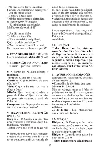 –“O meu servo Davi encontrei,               deixá-la pelo caminho.
Com minha santa unção consagrei!”           ● Jesus, ajuda-nos a lutar pela igual-
–Um dia numa visão                          dade e acolher aqueles que sofrem,
Tu falaste a teus ﬁéis:                     principalmente a dor do abandono.
“Minha mão sempre o defenderá               ● Abençoa, Senhor, todas as pessoas que
E meu braço o fortalecerá!”                 trabalham e dão testemunho de ti, aju-
–“O inimigo não vai triunfar,               dando na transformação da sociedade.
Malfazejo não oprimirá!”
                                            Preces espontâneas... (que nasçam da
–Um dia numa visão                          Palavra de Deus meditada e partilhada)
Tu falaste a teus ﬁéis:                     Pai nosso...
–“Seus contrários aniquilarei,              Ave Maria...
Quem o odeia eu abaterei!”
–“Meu amor sempre ﬁel lhe será,             10. ORAÇÃO
Em meu nome sua fronte erguerá!”            Todos: Deus, que instruíste os
                                            corações dos teus ﬁéis com a luz
6. EVANGELHO DE DOMINGO                     do Espírito Santo, faze que apre-
Ler pausadamente Mateus 10, 37 - 42         ciemos retamente todas as coisas,
                                            segundo o mesmo Espírito, e go-
7. MEDITAÇÃO DO EVANGELHO                   zemos sempre de tua materna
– silêncio – partilha – refrãos             consolação. Por Cristo, nosso Se-
                                            nhor. Amém!
8. A partir da Palavra rezada e
meditada:                                   11. AVISOS / COMEMORAÇÕES
Verdade: O que diz a Palavra?               (aniversário, nascimento, acolhida
Caminho: O que a Palavra diz para           de gente nova...)
nós, hoje?                                  ●Evangelho de domingo que vem:
Vida: O que a Palavra nos leva a            Mateus 11, 25 - 30
dizer a Deus?                               Não se esqueça: traga a Bíblia no
Missão: Qual nosso novo olhar a             próximo encontro. Prepare-se, mar-
partir da Palavra? Qual nossa mis-          cando o texto do Evangelho e lendo-
são para esta semana, a partir da           -o até o dia em que nos reuniremos
Palavra?                                    ● Marcar o próximo encontro e ano-
Compromisso: O que podemos as-              tar no início do subsídio.
sumir como compromisso?                     ●Outros...
                                            26 de Junho – Dia Internacional
9. O EVANGELHO SE FAZ ORAÇÃO                das Vítimas de Tortura.
(PRECES)
Dirigente: Ò Cristo, que por Tua            12. BÊNÇÃO
cruz trouxeste a salvação a toda hu-        Dirigente: O Deus que derramou
manidade, rezemos:                          em nossos corações o seu amor, nos
Todos: Ouve-nos, Senhor da glória!          encha de alegria e consolação, ago-
                                            ra e para sempre. Amém!
● Jesus, dá-nos força para carregar         Dirigente: Louvado seja nosso Se-
a nossa cruz, mesmo quando ela se           nhor Jesus Cristo!
torna pesada e sentimos vontade de          Todos: Para sempre seja louvado!
                                       28
 