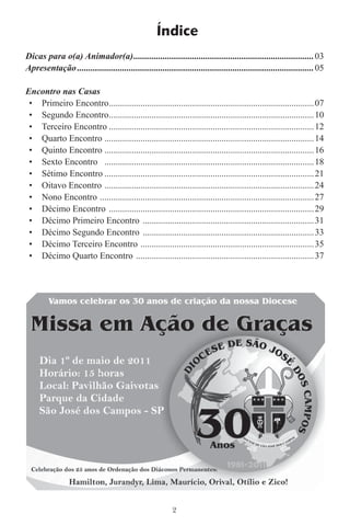Índice
Dicas para o(a) Animador(a) ................................................................................ 03
Apresentação .........................................................................................................05

Encontro nas Casas
 • Primeiro Encontro ...........................................................................................07
 • Segundo Encontro ...........................................................................................10
 • Terceiro Encontro ...........................................................................................12
 • Quarto Encontro .............................................................................................14
 • Quinto Encontro .............................................................................................16
 • Sexto Encontro .............................................................................................18
 • Sétimo Encontro .............................................................................................21
 • Oitavo Encontro .............................................................................................24
 • Nono Encontro ...............................................................................................27
 • Décimo Encontro ...........................................................................................29
 • Décimo Primeiro Encontro ............................................................................31
 • Décimo Segundo Encontro ............................................................................33
 • Décimo Terceiro Encontro .............................................................................35
 • Décimo Quarto Encontro ...............................................................................37




                                                           2
 