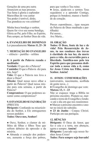Gerações de uma pra outra                      para que venha o Teu reino.
Anunciem as tuas proezas.                      ● Jesus, ajuda-nos a sermos Teus
Tua fama é gloria e esplendor                  seguidores e a aprender Contigo,
Maravilhas de vou cantar                       porque és bondoso, manso e humil-
Teu poder é terrível, dirão,                   de de coração.
Tua grandeza eu vou celebrar!
                                               Preces espontâneas... (que nasçam
Minha boca bendiga o senhor,                   da Palavra de Deus meditada e par-
Quem for vivo seu nome bendiga,                tilhada)
Glória ao Pai, pelo Filho, no Espírito,        Pai nosso...
Para sempre, ao Senhor Deus da vida.           Ave Maria...

6. EVANGELHO DE DOMINGO                        10. ORAÇÃO
Ler pausadamente Mateus 11, 25 - 30            Todos: Ó Deus, fonte de luz e de
                                               vida! Pela Ressurreição de Je-
7. MEDITAÇÃO DO EVANGELHO                      sus, tu nos conduzes das trevas
– silêncio – partilha – refrãos                à claridade da tua luz, da morte
                                               para a vida, da escravidão para a
8. A partir da Palavra rezada e                liberdade. Santiﬁca-nos pelo teu
meditada:                                      Espírito para que possamos dedi-
Verdade: O que diz a Palavra?                  car toda a nossa vida a ti, como
Caminho: O que a Palavra diz para              fez Jesus Cristo teu Filho, nosso
nós, hoje?                                     Senhor. Amém!
Vida: O que a Palavra nos leva a
dizer a Deus?                                  11. AVISOS / COMEMORAÇÕES
Missão: Qual nosso novo olhar a                (aniversário, nascimento, acolhida
partir da Palavra? Qual nossa mis-             de gente nova...)
são para esta semana, a partir da              ● Evangelho de domingo que vem:
Palavra?                                       Mateus 13, 1 - 23
Compromisso: O que podemos as-                 Não se esqueça: traga a Bíblia no
sumir como compromisso?                        próximo encontro. Prepare-se, mar-
                                               cando o texto do Evangelho e lendo-
9. O EVANGELHO SE FAZ ORAÇÃO                   -o até o dia em que nos reuniremos
(PRECES)                                       ● Marcar o próximo encontro e ano-
Dirigente: Conﬁando na misericór-              tar no inicio do subsidio.
dia do Senhor, a Ele entreguemos               ● 23 de Junho - Corpus Christi.
nossos pedidos:                                Participe em sua paróquia.
Todos: Ouve-nos, Senhor!
                                               12. BÊNÇÃO
● Ouve, Senhor, o clamor de mi-                Dirigente: O Deus de Amor, que
lhões de ﬁlhas e ﬁlhos Teus que                fez o céu e a terra, nos abençoe,
sofrem debaixo da opressão e da                agora e sempre. Amém!
miséria.                                       Dirigente: Louvado seja nosso Se-
● Abranda o coração dos podero-                nhor Jesus Cristo!
sos, aumenta a força dos pobres,               Todos: Para sempre seja louvado!
                                          30
 