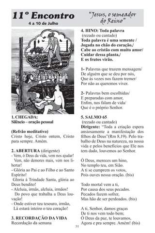 11 Encontro                                       “Jesus, o semeador
          4 a 10 de Julho
                                                      do Reino”
                                              4. HINO: Toda palavra
                                               (rezado ou cantado)
                                              Toda palavra é uma semente /
                                              Jogada no chão do coração,/
                                              Cabe ao cristão com muito amor/
                                              Cuidar dessa planta,/
                                              E os frutos virão.

                                              1- Palavras que trazem mensagem/
                                              De alguém que se deu por nós,
                                              Que às vezes nos fazem tremer/
                                              Por não as queremos viver.

                                              2- Palavras bem escolhidas/
                                              E preparadas com amor,
                                              Enﬁm, nos falam de vida/
                                              Que é o próprio Senhor.

1. CHEGADA:                                   5. SALMO 65
Silêncio – oração pessoal                      (rezado ou cantado)
                                              Dirigente: “Toda a criação espera
(Refrão meditativo)                           ansiosamente a manifestação dos
Cristo hoje, Cristo ontem, Cristo             ﬁlhos de Deus”(Rm 8,19). Pelo tra-
para sempre. Amém.                            balho de Deus na natureza, na nossa
                                              vida e pelos benefícios que Ele nos
2. ABERTURA (dirigente)                       tem dado, louvemos ao Senhor.
- Vem, ó Deus da vida, vem nos ajudar!
  Vem, não demores mais, vem nos li-          Ó Deus, mereces um hino,
bertar!                                       No templo teu, em Sião.
- Glória ao Pai e ao Filho e ao Santo         A ti se cumprem os votos,
Espírito!                                     Pois ouves nossa oração. (bis)
 Gloria à Trindade Santa, glória ao
Deus bendito!                                 Todo mortal vem a ti,
- Aleluia, irmãs, aleluia, irmãos!            Por causa dos seus pecados.
  Do povo que trabalha a Deus lou-            Pecados fazem sofrer,
vação!                                        Mas hão de ser perdoados. (bis)
- Onde estiver teu tesouro, irmão,
  Lá estará inteiro o teu coração!            A ti, Senhor, damos graças
                                              De ti nos vem todo bem;
3. RECORDAÇÃO DA VIDA                         Ó Deus da paz, te louvamos,
Recordação da semana                          Agora e pra sempre. Amém! (bis)
                                         31
 