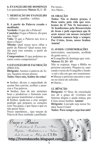 6. EVANGELHO DE DOMINGO                       Pai nosso...
Ler pausadamente Mateus 13, 1 - 23            Ave Maria...

7. MEDITAÇÃO DO EVANGELHO                     10. ORAÇÃO
– silêncio – partilha – refrãos               Todos: Nós te damos graças, ó
                                              Deus santo, pela vida que rece-
8. A partir da Palavra rezada e               bemos de ti! Nós Te louvamos e
meditada:                                     Te bendizemos pela Ressurreição
Verdade: O que diz a Palavra?                 de Jesus e pela esperança que ﬁ-
Caminho: O que a Palavra diz para             zeste nascer em nossos corações!
nós, hoje?                                    Caminha conosco hoje e sempre.
Vida: O que a Palavra nos leva a              Por Cristo, Jesus, nosso Senhor.
dizer a Deus?
                                              Amém!
Missão: Qual nosso novo olhar a
partir da Palavra? Qual nossa mis-
são para esta semana, a partir da             11. AVISOS / COMEMORAÇÕES
Palavra?                                      (aniversário, nascimento, acolhida
Compromisso: O que podemos as-                de gente nova...)
sumir como compromisso?                       ● Evangelho de domingo que vem:
                                              Mateus 13, 24 - 43
9. O EVANGELHO SE FAZ ORAÇÃO                  Não se esqueça: traga a Bíblia no
(PRECES)                                      próximo encontro. Prepare-se, mar-
Dirigente: Atentos à palavra de Je-           cando o texto do Evangelho e lendo-
sus, façamos nossas preces:                   -o até o dia em que nos reuniremos
Todos: Ouve-nos, Senhor do reino!             ● Marcar o próximo encontro e ano-
                                              tar no início do subsídio.
● Senhor, dá-nos a capacidade de              ● Outros...
aceitar Seu convite, acolher e anun-
ciar a Tua palavra.                           12. BÊNÇÃO
● Senhor, faze de nós sementes                Dirigente: O Deus da consolação
boas e produtivas e fermento com              nos dê a graça de vivermos em
que possas transformar o mundo.               fraterna alegria e ajuda mútua, por
● Senhor, ajuda-nos a orar sempre             Cristo nosso Senhor. Amém!
pedindo que prepares os corações              Dirigente: Louvado seja nosso Se-
com Tua graça, e que faças o que eu           nhor Jesus Cristo!
não posso fazer.                              Todos: Para sempre seja louvado!
Preces espontâneas... (que nasçam da
Palavra de Deus meditada e partilhada)


 Ouça e Baixe
     A abertura do Encontro, Hinos,
     Refrãos Meditativos e os Salmos
     deste livreto no Blog das CEBs
 http://tremdascebs.blogspot.com/
                                         32
 