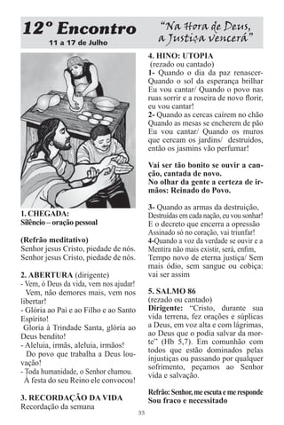 12 Encontro                                      “Na Hora de Deus,
         11 a 17 de Julho
                                                 a Justiça vencerá”
                                              4. HINO: UTOPIA
                                               (rezado ou cantado)
                                              1- Quando o dia da paz renascer-
                                              Quando o sol da esperança brilhar
                                              Eu vou cantar/ Quando o povo nas
                                              ruas sorrir e a roseira de novo ﬂorir,
                                              eu vou cantar!
                                              2- Quando as cercas caírem no chão
                                              Quando as mesas se encherem de pão
                                              Eu vou cantar/ Quando os muros
                                              que cercam os jardins/ destruídos,
                                              então os jasmins vão perfumar!

                                              Vai ser tão bonito se ouvir a can-
                                              ção, cantada de novo.
                                              No olhar da gente a certeza de ir-
                                              mãos: Reinado do Povo.

                                              3- Quando as armas da destruição,
1. CHEGADA:                                   Destruídas em cada nação, eu vou sonhar!
Silêncio – oração pessoal                     E o decreto que encerra a opressão
                                              Assinado só no coração, vai triunfar!
(Refrão meditativo)                           4-Quando a voz da verdade se ouvir e a
Senhor jesus Cristo, piedade de nós.          Mentira não mais existir, será, enﬁm,
Senhor jesus Cristo, piedade de nós.          Tempo novo de eterna justiça/ Sem
                                              mais ódio, sem sangue ou cobiça:
2. ABERTURA (dirigente)                       vai ser assim
- Vem, ó Deus da vida, vem nos ajudar!
  Vem, não demores mais, vem nos              5. SALMO 86
libertar!                                     (rezado ou cantado)
- Glória ao Pai e ao Filho e ao Santo         Dirigente: “Cristo, durante sua
Espírito!                                     vida terrena, fez orações e súplicas
 Gloria à Trindade Santa, glória ao           a Deus, em voz alta e com lágrimas,
Deus bendito!                                 ao Deus que o podia salvar da mor-
- Aleluia, irmãs, aleluia, irmãos!            te” (Hb 5,7). Em comunhão com
  Do povo que trabalha a Deus lou-            todos que estão dominados pelas
                                              injustiças ou passando por qualquer
vação!
                                              sofrimento, peçamos ao Senhor
- Toda humanidade, o Senhor chamou.           vida e salvação.
 À festa do seu Reino ele convocou!
                                              Refrão: Senhor, me escuta e me responde
3. RECORDAÇÃO DA VIDA                         Sou fraco e necessitado
Recordação da semana
                                         33
 