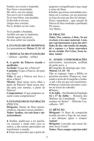 Senhor, me escuta e responde,               pequeno e insigniﬁcante é que surge
Sou fraco e necessitado,                    o reino de Deus.
Me salva, sou teu amigo,                    ● Senhor, que nossas comunidades acre-
Teu servo em ti conﬁado.                    ditem em si mesmas, em seu potencial,
Tu és meu Deus, tem piedade,                na força do reino que lhes foi entregue.
O dia todo te invoco,                       Preces espontâneas... (que nasçam da
Alegra meu coração,                         Palavra de Deus meditada e partilhada)
Pra ti, Senhor eu me volto.                 Pai nosso...
                                            Ave Maria...
Tu és perdão e bondade,
Acolhes aos que te imploram,                10. ORAÇÃO
Atende agora esta prece,                    Todos: Fica, conosco, ó Deus. Tu nos
No meu sofrer me consola.                   revelaste o teu amor maternal. A nós,
                                            que experimentamos o peso das ativi-
6. EVANGELHO DE DOMINGO                     dades do dia e das tensões do mundo,
Ler pausadamente Mateus 13, 24 - 43         dá o repouso e a força renovadora
                                            do teu carinho. Por Cristo, Nosso Se-
7. MEDITAÇÃO DO EVANGELHO                   nhor. Amém!
– silêncio – partilha – refrãos
                                            11. AVISOS / COMEMORAÇÕES
8. A partir da Palavra rezada e             (aniversário, nascimento, acolhida
meditada:                                   de gente nova...)
Verdade: O que diz a Palavra?               ●Evangelho de domingo que vem:
Caminho: O que a Palavra diz para           Mateus 13, 44 - 52
nós, hoje?                                  Não se esqueça: traga a Bíblia no
Vida: O que a Palavra nos leva a            próximo encontro. Prepare-se, mar-
dizer a Deus?                               cando o texto do Evangelho e lendo-
Missão: Qual nosso novo olhar a             -o até o dia em que nos reuniremos
partir da Palavra? Qual nossa mis-          ● Marcar o próximo encontro e ano-
são para esta semana, a partir da           tar no início do subsídio.
Palavra?                                    ●Outros...
Compromisso: O que podemos as-              11 de Julho – Dia Mundial da População
sumir como compromisso?                     16 e 17 de Julho – Romaria dos
                                            Mártires da Caminhada – “Teste-
9. O EVANGELHO SE FAZ ORAÇÃO                munhas do Reino” – Ribeirão Cas-
(PRECES)                                    calheira - MT
Dirigente: Diante de Deus miseri-
cordioso, façamos nossos pedidos:           12. BÊNÇÃO
Todos: Senhor, vós sois bom e mi-           Dirigente: O Deus da compaixão
sericordioso!                               acenda em nós o fogo do seu amor,
                                            e nos abençoe agora e sempre.
● Senhor, ajudai-nos a ter paciên-          Amém!
cia conosco e ainda mais com os             Dirigente: Louvado seja nosso Se-
outros, a não sermos apressados em          nhor Jesus Cristo!
transformar o mundo.                        Todos: Para sempre seja louvado!
● Fazei-nos perceber que a partir do
                                       34
 