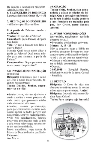 De coração o seu Senhor procurar!             10. ORAÇÃO
Aleluia, aleluia! (bis)                       Todos: Visita, Senhor, esta comu-
6. EVANGELHO DE DOMINGO                       nidade e afasta as ciladas do ini-
Ler pausadamente Mateus 13, 44 - 52           migo. Que a proteção confortado-
                                              ra do teu Espírito habite conosco
7. MEDITAÇÃO DO EVANGELHO                     e nos fortaleça no trabalho pela
– silêncio – partilha – refrãos               paz. Por Cristo, nosso Senhor.
                                              Amém!
8. A partir da Palavra rezada e
meditada:                                     11. AVISOS / COMEMORAÇÕES
Verdade: O que diz a Palavra?                 (aniversário, nascimento, acolhida
Caminho: O que a Palavra diz para             de gente nova...)
nós, hoje?                                    ●Evangelho de domingo que vem:
Vida: O que a Palavra nos leva a              Mateus 14, 13 - 21
dizer a Deus?                                 Não se esqueça: traga a Bíblia no
Missão: Qual nosso novo olhar a               próximo encontro. Prepare-se, mar-
partir da Palavra? Qual nossa mis-            cando o texto do Evangelho e lendo-
são para esta semana, a partir da             -o até o dia em que nos reuniremos
Palavra?                                      ● Marcar o próximo encontro e ano-
Compromisso: O que podemos as-                tar no início do subsídio.
sumir como compromisso?                       ●Outros...
                                              24.07.1985 – Ezequiel Ramim,
9. O EVANGELHO SE FAZ ORAÇÃO
                                              missionário, mártir da terra. Cacoal
(PRECES)
                                              - Rondônia
Dirigente: Conﬁantes que o reino
de Deus é nosso maior tesouro, fa-
çamos nossas preces:                          12. BÊNÇÃO
Todos: Dai-nos, Senhor, encon-                Dirigente: O Deus da vida nos
trar-vos na vida!                             abençoe e conﬁrme a obra de vossas
                                              mãos agora e para sempre. Amém!
●Senhor Jesus, vós me ajudastes a             Dirigente: Louvado seja nosso Se-
ouvir e aceitar a vossa proposta de           nhor Jesus Cristo!
vida, quero que governeis minha               Todos: Para sempre seja louvado!
vida dando-me vida nova.
●Senhor, dai-nos perseverança,
para que continuemos sempre con-
vosco; apesar de todos perigos que
nos cercam, sem vós nada podemos.
●Nós vos agradecemos, Senhor,
pela vossa presença no meio de nós
e pela vossa palavra que nos susten-
ta em nossa caminhada.
Preces espontâneas... (que nasçam da
Palavra de Deus meditada e partilhada)
Pai nosso...
Ave Maria...
                                         36
 