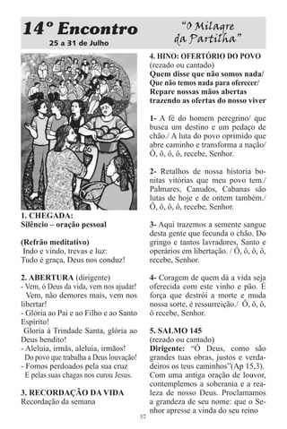 14 Encontro                                             “O Milagre
         25 a 31 de Julho
                                                       da Partilha”
                                               4. HINO: OFERTÓRIO DO POVO
                                               (rezado ou cantado)
                                               Quem disse que não somos nada/
                                               Que não temos nada para oferecer/
                                               Repare nossas mãos abertas
                                               trazendo as ofertas do nosso viver

                                               1- A fé do homem peregrino/ que
                                               busca um destino e um pedaço de
                                               chão./ A luta do povo oprimido que
                                               abre caminho e transforma a nação/
                                               Ô, ô, ô, ô, recebe, Senhor.

                                               2- Retalhos de nossa historia bo-
                                               nitas vitórias que meu povo tem./
                                               Palmares, Canudos, Cabanas são
                                               lutas de hoje e de ontem também./
                                               Ô, ô, ô, ô, recebe, Senhor.
1. CHEGADA:
Silêncio – oração pessoal                      3- Aqui trazemos a semente sangue
                                               desta gente que fecunda o chão. Do
(Refrão meditativo)                            gringo e tantos lavradores, Santo e
 Indo e vindo, trevas e luz:                   operários em libertação. / Ô, ô, ô, ô,
Tudo é graça, Deus nos conduz!                 recebe, Senhor.

2. ABERTURA (dirigente)                        4- Coragem de quem dá a vida seja
- Vem, ó Deus da vida, vem nos ajudar!         oferecida com este vinho e pão. É
  Vem, não demores mais, vem nos               força que destrói a morte e muda
libertar!                                      nossa sorte, é ressurreição./ Ô, ô, ô,
- Glória ao Pai e ao Filho e ao Santo          ô recebe, Senhor.
Espírito!
 Gloria à Trindade Santa, glória ao            5. SALMO 145
Deus bendito!                                  (rezado ou cantado)
- Aleluia, irmãs, aleluia, irmãos!             Dirigente: “Ó Deus, como são
  Do povo que trabalha a Deus louvação!        grandes tuas obras, justos e verda-
- Fomos perdoados pela sua cruz                deiros os teus caminhos”(Ap 15,3).
  E pelas suas chagas nos curou Jesus.         Com uma antiga oração de louvor,
                                               contemplemos a soberania e a rea-
3. RECORDAÇÃO DA VIDA                          leza de nosso Deus. Proclamamos
Recordação da semana                           a grandeza de seu nome: que o Se-
                                               nhor apresse a vinda do seu reino
                                          37
 