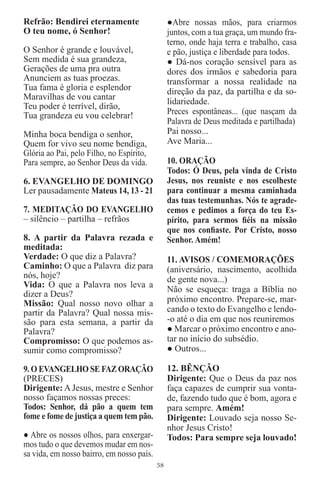 Refrão: Bendirei eternamente                    ●Abre nossas mãos, para criarmos
O teu nome, ó Senhor!                           juntos, com a tua graça, um mundo fra-
                                                terno, onde haja terra e trabalho, casa
O Senhor é grande e louvável,                   e pão, justiça e liberdade para todos.
Sem medida é sua grandeza,                      ● Dá-nos coração sensível para as
Gerações de uma pra outra                       dores dos irmãos e sabedoria para
Anunciem as tuas proezas.                       transformar a nossa realidade na
Tua fama é gloria e esplendor                   direção da paz, da partilha e da so-
Maravilhas de vou cantar
                                                lidariedade.
Teu poder é terrível, dirão,
Tua grandeza eu vou celebrar!                   Preces espontâneas... (que nasçam da
                                                Palavra de Deus meditada e partilhada)
Minha boca bendiga o senhor,                    Pai nosso...
Quem for vivo seu nome bendiga,                 Ave Maria...
Glória ao Pai, pelo Filho, no Espírito,
Para sempre, ao Senhor Deus da vida.            10. ORAÇÃO
                                                Todos: Ó Deus, pela vinda de Cristo
6. EVANGELHO DE DOMINGO                         Jesus, nos reuniste e nos escolheste
Ler pausadamente Mateus 14, 13 - 21             para continuar a mesma caminhada
                                                das tuas testemunhas. Nós te agrade-
7. MEDITAÇÃO DO EVANGELHO                       cemos e pedimos a força do teu Es-
– silêncio – partilha – refrãos                 pírito, para sermos ﬁéis na missão
                                                que nos conﬁaste. Por Cristo, nosso
8. A partir da Palavra rezada e                 Senhor. Amém!
meditada:
Verdade: O que diz a Palavra?                   11. AVISOS / COMEMORAÇÕES
Caminho: O que a Palavra diz para               (aniversário, nascimento, acolhida
nós, hoje?                                      de gente nova...)
Vida: O que a Palavra nos leva a
                                                Não se esqueça: traga a Bíblia no
dizer a Deus?
Missão: Qual nosso novo olhar a                 próximo encontro. Prepare-se, mar-
partir da Palavra? Qual nossa mis-              cando o texto do Evangelho e lendo-
são para esta semana, a partir da               -o até o dia em que nos reuniremos
Palavra?                                        ● Marcar o próximo encontro e ano-
Compromisso: O que podemos as-                  tar no início do subsédio.
sumir como compromisso?                         ● Outros...

9. O EVANGELHO SE FAZ ORAÇÃO                    12. BÊNÇÃO
(PRECES)                                        Dirigente: Que o Deus da paz nos
Dirigente: A Jesus, mestre e Senhor             faça capazes de cumprir sua vonta-
nosso façamos nossas preces:                    de, fazendo tudo que é bom, agora e
Todos: Senhor, dá pão a quem tem                para sempre. Amém!
fome e fome de justiça a quem tem pão.          Dirigente: Louvado seja nosso Se-
                                                nhor Jesus Cristo!
● Abre os nossos olhos, para enxergar-          Todos: Para sempre seja louvado!
mos tudo o que devemos mudar em nos-
sa vida, em nosso bairro, em nosso país.
                                           38
 