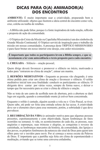 DICAS PARA O(A) ANIMADOR(A)
               DOS ENCONTROS
AMBIENTE: É muito importante usar a criatividade, preparando bem o
ambiente utilizando objetos que ilustrem a ideia central do encontro como vela,
cruz, colcha ou toalha de retalhos.

– A Bíblia não pode faltar, porque é a fonte inspiradora de toda oração, reﬂexão
e proposta de ação da comunidade.

- O Tríptico do Cristo da Missão ou Capelinha Missionária é um dos símbolos da
Grande Missão Continental. O Tríptico servirá de inspiração para o trabalho da
missão em nossas comunidades. A presença deste TRÍPTICO MISSIONÁRIO
é para fazer brotar em nosso interior este desejo, este ardor missionário.

 É importante que todos os participantes levem a Bíblia sempre, e que se
 acostumem a ler com antecedência o texto proposto para cada encontro.
1. CHEGADA – Silêncio – oração pessoal;
Quem dirige deverá favorecer e promover o silêncio no início, motivando a
todos para “entrarem no clima de oração”, entoar um mantra.
2. REFRÕES MEDITATIVOS - Enquanto as pessoas vão chegando, é uma
ótima pedida para criar um clima de oração e favorecer o silêncio. O refrão
meditativo inicial tem essa ﬁnalidade: conduzir os participantes ao silêncio. O
dirigente deve cantar por várias vezes, sempre de forma suave, e deixar o
tempo que for necessário para se criar o clima de silêncio e oração.
Não se trata de um canto de acolhida nem de abertura, pois a abertura se dará
logo em seguida, quando a comunidade orante já estiver bem concentrada.
Enquanto o refrão é cantado, alguém acende a vela ou o Círio Pascal, se tiver.
Quem sabe, até pode ser feita uma entrada solene da luz acesa. A criatividade
deve ser o elemento chave para esse momento, porém, a sobriedade é que deve
prevalecer.
3. RECORDAÇÃO DA VIDA (o animador motiva para que algumas pessoas
presentes, espontaneamente e com objetividade, façam lembranças de fatos
ocorridos na semana). A vida, os acontecimentos de cada dia, as pessoas, suas
angústias e esperanças, suas tristezas e alegrias, as conquistas e revezes da
caminhada, as lembranças marcantes da história, da comunidade, das Igrejas e
dos povos, os próprios fenômenos da natureza são sinal de Deus para quem tem
olhos para ver e ouvidos para ouvir. Por aí começa a nossa escuta da Palavra
de Deus. É importante que a partilha seja feita em clima de espontaneidade e
meditação, evitando que se torne uma conversa enfadonha;

                                       3
 