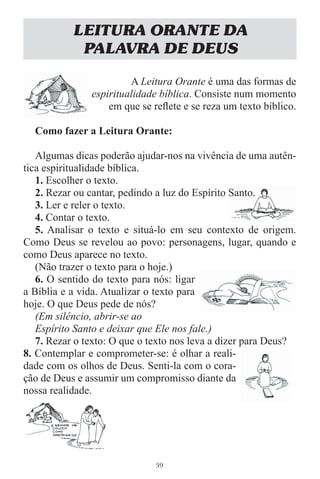 LEITURA ORANTE DA
            PALAVRA DE DEUS

                        A Leitura Orante é uma das formas de
               espiritualidade bíblica. Consiste num momento
                   em que se reﬂete e se reza um texto bíblico.

  Como fazer a Leitura Orante:

   Algumas dicas poderão ajudar-nos na vivência de uma autên-
tica espiritualidade bíblica.
   1. Escolher o texto.
   2. Rezar ou cantar, pedindo a luz do Espírito Santo.
   3. Ler e reler o texto.
   4. Contar o texto.
   5. Analisar o texto e situá-lo em seu contexto de origem.
Como Deus se revelou ao povo: personagens, lugar, quando e
como Deus aparece no texto.
   (Não trazer o texto para o hoje.)
   6. O sentido do texto para nós: ligar
a Bíblia e a vida. Atualizar o texto para
hoje. O que Deus pede de nós?
   (Em silêncio, abrir-se ao
   Espírito Santo e deixar que Ele nos fale.)
   7. Rezar o texto: O que o texto nos leva a dizer para Deus?
8. Contemplar e comprometer-se: é olhar a reali-
dade com os olhos de Deus. Senti-la com o cora-
ção de Deus e assumir um compromisso diante da
nossa realidade.




                              39
 