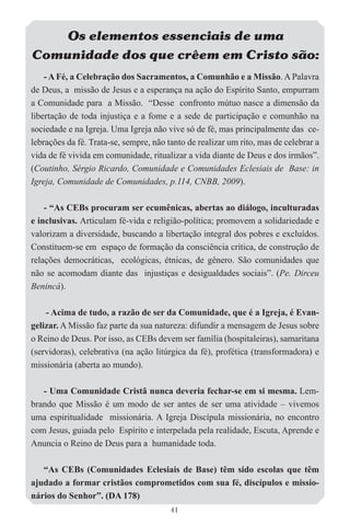 Os elementos essenciais de uma
Comunidade dos que crêem em Cristo são:
    - A Fé, a Celebração dos Sacramentos, a Comunhão e a Missão. A Palavra
de Deus, a missão de Jesus e a esperança na ação do Espírito Santo, empurram
a Comunidade para a Missão. “Desse confronto mútuo nasce a dimensão da
libertação de toda injustiça e a fome e a sede de participação e comunhão na
sociedade e na Igreja. Uma Igreja não vive só de fé, mas principalmente das ce-
lebrações da fé. Trata-se, sempre, não tanto de realizar um rito, mas de celebrar a
vida de fé vivida em comunidade, ritualizar a vida diante de Deus e dos irmãos”.
(Coutinho, Sérgio Ricardo, Comunidade e Comunidades Eclesiais de Base: in
Igreja, Comunidade de Comunidades, p.114, CNBB, 2009).

    - “As CEBs procuram ser ecumênicas, abertas ao diálogo, inculturadas
e inclusivas. Articulam fé-vida e religião-política; promovem a solidariedade e
valorizam a diversidade, buscando a libertação integral dos pobres e excluídos.
Constituem-se em espaço de formação da consciência crítica, de construção de
relações democráticas, ecológicas, étnicas, de gênero. São comunidades que
não se acomodam diante das injustiças e desigualdades sociais”. (Pe. Dirceu
Benincá).

    - Acima de tudo, a razão de ser da Comunidade, que é a Igreja, é Evan-
gelizar. A Missão faz parte da sua natureza: difundir a mensagem de Jesus sobre
o Reino de Deus. Por isso, as CEBs devem ser família (hospitaleiras), samaritana
(servidoras), celebrativa (na ação litúrgica da fé), profética (transformadora) e
missionária (aberta ao mundo).

   - Uma Comunidade Cristã nunca deveria fechar-se em si mesma. Lem-
brando que Missão é um modo de ser antes de ser uma atividade – vivemos
uma espiritualidade missionária. A Igreja Discípula missionária, no encontro
com Jesus, guiada pelo Espírito e interpelada pela realidade, Escuta, Aprende e
Anuncia o Reino de Deus para a humanidade toda.

   “As CEBs (Comunidades Eclesiais de Base) têm sido escolas que têm
ajudado a formar cristãos comprometidos com sua fé, discípulos e missio-
nários do Senhor”. (DA 178)
                                        41
 