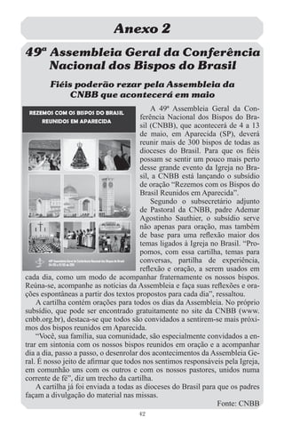 Anexo 2
49… Assembleia Geral da Conferência
    Nacional dos Bispos do Brasil
        Fiéis poderão rezar pela Assembleia da
             CNBB que acontecerá em maio
                                           A 49ª Assembleia Geral da Con-
                                       ferência Nacional dos Bispos do Bra-
                                       sil (CNBB), que acontecerá de 4 a 13
                                       de maio, em Aparecida (SP), deverá
                                       reunir mais de 300 bispos de todas as
                                       dioceses do Brasil. Para que os ﬁéis
                                       possam se sentir um pouco mais perto
                                       desse grande evento da Igreja no Bra-
                                       sil, a CNBB está lançando o subsídio
                                       de oração “Rezemos com os Bispos do
                                       Brasil Reunidos em Aparecida”.
                                           Segundo o subsecretário adjunto
                                       de Pastoral da CNBB, padre Ademar
                                       Agostinho Sauthier, o subsídio serve
                                       não apenas para oração, mas também
                                       de base para uma reﬂexão maior dos
                                       temas ligados à Igreja no Brasil. “Pro-
                                       pomos, com essa cartilha, temas para
                                       conversas, partilha de experiência,
                                       reﬂexão e oração, a serem usados em
cada dia, como um modo de acompanhar fraternamente os nossos bispos.
Reúna-se, acompanhe as notícias da Assembleia e faça suas reﬂexões e ora-
ções espontâneas a partir dos textos propostos para cada dia”, ressaltou.
    A cartilha contém orações para todos os dias da Assembleia. No próprio
subsídio, que pode ser encontrado gratuitamente no site da CNBB (www.
cnbb.org.br), destaca-se que todos são convidados a sentirem-se mais próxi-
mos dos bispos reunidos em Aparecida.
    “Você, sua família, sua comunidade, são especialmente convidados a en-
trar em sintonia com os nossos bispos reunidos em oração e a acompanhar
dia a dia, passo a passo, o desenrolar dos acontecimentos da Assembleia Ge-
ral. É nosso jeito de aﬁrmar que todos nos sentimos responsáveis pela Igreja,
em comunhão uns com os outros e com os nossos pastores, unidos numa
corrente de fé”, diz um trecho da cartilha.
    A cartilha já foi enviada a todas as dioceses do Brasil para que os padres
façam a divulgação do material nas missas.
                                                                 Fonte: CNBB
                                     42
 