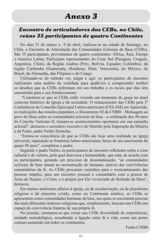 Anexo 3
  Encontro de articuladores das CEBs, no Chile,
  reúne 35 participantes de quatro Continentes
    No dias 31 de março a 9 de abril, realizou-se na cidade de Santiago, no
Chile, o Encontro de Articulação das Comunidades Eclesiais de Base (CEBs).
São 35 participantes, provenientes de quatro continentes: África, Ásia, Europa
e America Latina. Participam representantes do Cone Sul (Paraguai, Uruguai,
Argentina, Chile), da Região Andina (Peru, Bolívia, Equador, Colômbia), da
região Caribenha (Guatemala, Honduras, Haiti, Venezuela), do México, do
Brasil, da Alemanha, das Filipinas e do Congo.
    Utilizando-se do método ver, julgar e agir, os participantes do encontro
realizaram uma análise da realidade para ajudá-los a compreender melhor
os desaﬁos que as CEBs enfrentam em seu trabalho e os meios que elas têm
encontrado para o seu fortalecimento.
     “Constatou-se que as CEBs estão vivendo um momento de graça no atual
contexto histórico da Igreja e da sociedade. O relançamento das CEBs pela 5ª
Conferência do Conselho Episcopal Latino-americano (CELAM) em Aparecida,
as realizações das missões populares, o Documento 92 da CNBB – Mensagem ao
povo de Deus sobre as comunidades eclesiais de base - a celebração dos 50 anos
do Concílio Vaticano II, tornam-se acontecimentos oportunos em sua caminha
eclesial”, destacou o secretário executivo do Mutirão pela Superação da Miséria
e da Fome, padre Nelito Dornelas.
    “Tomou-se consciência de que as CEBs são hoje uma realidade na igreja
universal, superando as fronteiras latino-americanas, berço de seu nascimento há
quase 50 anos”, completou o padre.
    Segundo o padre Nelito, os participantes do encontro reﬂetiram sobre a crise
cultural e de valores, pela qual atravessa a humanidade, que está, de acordo com
os participantes, gerando um processo de desumanização, “as comunidades
eclesiais de base atuam na reconstrução do humano, através das convivências
comunitárias da fé. As CEBs procuram caminhos para o reencantamento das
pessoas simples, para um encontro pessoal e comunitário com a pessoa de
Jesus de Nazaré, o Cristo, e o projeto por Ele vivenciado do Reinado de Deus”,
destacou.
    Em muitos ambientes alheios à igreja, ou de secularização, ou de pluralismo
religioso e de minorias cristãs, como no Continente asiático, as CEBs se
apresentam como comunidades humanas de base, nas quais se encontram pessoas
das mais diferentes matrizes religiosas que, simplesmente, buscam nas CEBs um
espaço de convivência fraterna de sua própria fé.
    Na reunião, constatou-se que existe nas CEBs diversidade de experiências,
unidade metodológica, ressaltando a ligação entre fé e vida, como um ponto
comum assumido em todos os continentes.
                                                                    Fonte:CNBB

                                      43
 