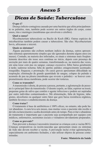 Anexo 5
     Dicas de Saúde: Tuberculose
    O que é?
    Doença infecto-contagiosa causada por uma bactéria que afeta principalmen-
te os pulmões, mas, também pode ocorrer em outros órgãos do corpo, como
ossos, rins e meninges (membranas que envolvem o cérebro).
    Qual a causa?
    Mycobacterium tuberculosis ou Bacilo de Koch (BK). Outras espécies de
micobactérias também podem causar a tuberculose. São elas: Mycobacterium
bovis, africanum e microti.
    Quais os sintomas?
    Alguns pacientes não exibem nenhum indício da doença, outros apresen-
tam sintomas aparentemente simples que são ignorados durante alguns anos (ou
meses). Contudo, na maioria dos infectados, os sinais e sintomas mais freqüen-
temente descritos são tosse seca contínua no início, depois com presença de
secreção por mais de quatro semanas, transformando-se, na maioria das vezes,
em uma tosse com pus ou sangue; cansaço excessivo; febre baixa geralmente
à tarde; sudorese noturna; falta de apetite; palidez; emagrecimento acentuado;
rouquidão; fraqueza; e prostração. Os casos graves apresentam diﬁculdade na
respiração; eliminação de grande quantidade de sangue, colapso do pulmão e
acumulo de pus na pleura (membrana que reveste o pulmão) - se houver com-
prometimento dessa membrana, pode ocorrer dor torácica.
    Como se transmite?
    A transmissão é direta, de pessoa a pessoa, portanto, a aglomeração de pesso-
as é o principal fator de transmissão. O doente expele, ao falar, espirrar ou tossir,
pequenas gotas de saliva que contêm o agente infeccioso e podem ser aspiradas
por outro indivíduo contaminando-o. Má alimentação, falta de higiene, taba-
gismo, alcoolismo ou qualquer outro fator que gere baixa resistência orgânica,
também favorece o estabelecimento da doença.
    Como tratar?
    O tratamento à base de antibióticos é 100% eﬁcaz, no entanto, não pode ha-
ver abandono. A cura leva seis meses, mas muitas vezes o paciente não recebe o
devido esclarecimento e acaba desistindo antes do tempo. Para evitar o abandono
do tratamento é importante que o paciente seja acompanhado por equipes com
médicos, enfermeiros, assistentes sociais e visitadores devidamente preparados.
    Como se prevenir?
    Para prevenir a doença é necessário imunizar as crianças com a vacina BCG.
Crianças soropositivas ou recém-nascidas que apresentam sinais ou sintomas
de Aids não devem receber a vacina. A prevenção inclui evitar aglomerações,
especialmente em ambientes fechados, e não utilizar objetos de pessoas conta-
minadas.
                                                    Fonte: Ministério da Saúde

                                         45
 
