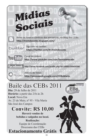 M ídias
     So ciais
       B
       Baixe os hinos e cânticos dos encontros, no Blog das CEBs:
                                         ntros, o Blog das CEBs:
                                                   B         EBs
                                                             EB
       http://tremdascebs.blogspot.com/
       h

                S
                Siga nos no twitter:
                https://twitter.com/#!/tremdascebs
                h

              C
              Canal de vídeos:
              http://www.youtube.com/user/bernadetecebs
              h

              http://www.facebook.com/proﬁle.php?id=100001269450280

              A
              Albuns de fotos:
              http://picasaweb.google.com/CEBsMaria
              h



Baile das CEBs 2011
Dia: 29 de Julho de 2011
Horário: a partir das 21h às 2h
Local: Nova Era
Av. 23 de Maio, nº 95 - Vila Maria
São José dos Campos

   Convite: R$ 10,00
           Haverá vendas de
       bebidas e salgados no local.
              Realização:
         Equipe de Coordenação
          Diocesana das CEBs
Estacionamento Grátis
                                  46
 
