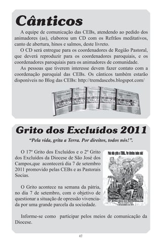 Cânticos
   A equipe de comunicação das CEBs, atendendo ao pedido dos
animadores (as), elaborou um CD com os Refrãos meditativos,
canto de abertura, hinos e salmos, deste livreto.
   O CD será entregue para os coordenadores de Região Pastoral,
que deverá reproduzir para os coordenadores paroquiais, e os
coordenadores paroquiais para os animadores de comunidade.
   As pessoas que tiverem interesse devem fazer contato com a
coordenação paroquial das CEBs. Os cânticos também estarão
disponíveis no Blog das CEBs: http://tremdascebs.blogspot.com/




Grito dos Excluídos 2011
       “Pela vida, grita a Terra. Por direitos, todos nós!”.

  O 17º Grito dos Excluídos e o 2º Grito
dos Excluídos da Diocese de São José dos
Campos,que acontecerá dia 7 de setembro
2011 promovido pelas CEBs e as Pastorais
Socias.

   O Grito acontece na semana da pátria,
no dia 7 de setembro, com o objetivo de
questionar a situação de opressão vivencia-
da por uma grande parcela da sociedade.

  Informe-se como participar pelos meios de comunicação da
Diocese.

                                47
 