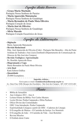 Equipe deste livreto
- Graça Maria Machado
Paróquia Nossa Senhora do Paraíso
- Maria Aparecida Matsutacke
Paróquia Nossa Senhora de Guadalupe
- Maria Bernadete de Paula Mota Oliveira
Paróquia Coração de Jesus
- Maria José de Oliveira
Paróquia Nossa Senhora de Guadalupe
- Silvia Macedo
Paróquia Coração Eucarístico de Jesus

                        Equipe de Editoração
- Digitação
  Maria Aparecida Matsutacke
- Revisão Redacional
  Diác. José Aparecido de Oliveira (Cido) - Paróquia São Benedito - Alto da Ponte
  Aridiane de Andrade e Ana Lúcia Zombardi (Departamento de Comunicação da
  Diocese de São José dos Campos)
- Revisão Teológica e Apresentação
  Pe. Ronildo Aparecido Rosa
- Diagramação e Capa
  Maria Bernadete de Paula Mota Oliveira
- Arte ﬁnal
  Katú Editora Gráﬁca
- Quantidade
  20.000 Exemplares.
                                     Sugestão, críticas...
                   Envie para o e-mail: tremdascebs@diocesesjc.org.br ou
    Av. Ouro Fino 1840, Bosque dos Eucalíptos - São José dos Campos - SP- CEP 12233-401


                                       Fonte
•      Bíblia de Jerusalém
•      Ano Litúrgico 2011 - Ano A
•      Leitura Orante da Biblia: Frei Carlos Mesters
•      Lectio Divina: Penha Carpanedo e Dilza Pacheco
•      Ofício Divino das Comunidades
•      ODC Uma Introdução: Penha Carpanedo
•      Espiritualidade Liturgica a partir do ODC - Cadernos de Liturgia
•      O Evangelho de Mateus - O Caminho da Justiça: Ivo Storniolo
•      O Evangelho de João – O Caminho da Vida – José Bortolini
•      Revista Missões
•      O Embalo deste Canto
                                            48
 