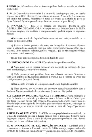 4. HINO (o critério de escolha será o evangelho). Pode ser rezado, se não for
conhecido:
5. SALMO (o critério de escolha é o salmo do domingo que vem, na versão
popular que o ODC oferece. É essencialmente orante. A intenção é rezar/cantar
um salmo por semana, resgatando o modo de oração da história do povo de
Deus. Salmo é Deus inspirando o ser humano para rezar para Deus).
6. EVANGELHO - Este é o coração do encontro. Propõe-se uma
CENTRALIDADE DA PALAVRA. Na experiência da Leitura Orante da Bíblia,
de modo simples, comunitário e comprometedor, poderá seguir os seguintes
passos:
    a) Invoca-se a ação do Espírito Santo através de um canto, um refrão ou da
oração ao Espírito Santo;
    b) Faz-se a leitura pausada do texto do Evangelho. Repete-se algumas
vezes a leitura do mesmo texto para que todos conheçam bem os detalhes que o
texto diz (atos, atitudes, palavras, gestos, reações... que os personagens bíblicos
apresentam em si, no texto).
    c) Não tirar conclusões nesta hora nem fugir do texto.
7. MEDITAÇÃO DO EVANGELHO – silêncio – partilha – refrões
    a) Aqui quem dirige precisa provocar um momento de silêncio, de fato,
para interiorização, sem demorar muito;
    b) Cada pessoa poderá partilhar frases ou palavras que mais “tocaram a
vida”, em espírito de fé, na força criadora e criativa que a Palavra de Deus traz
consigo mesma (porque é Deus);
    c) Dar atenção somente ao texto proclamado, sem fugir do assunto;
   d) Tirar proveito do texto para um encontro pessoal/comunitário com o
Senhor e Mestre, na atitude de escuta atenta (como um discípulo);
8. A PARTIR DA PALAVRA REZADA E MEDITADA: Neste momento é
hora de iluminar a realidade que vivemos com a Palavra de Deus. Cuidar para
não fazer isso sem passar pelo processo todo do método orante. Trazer para os
dias de hoje a mensagem do Evangelho proclamada no encontro, sem fugir do
assunto, ou seja, ter sempre presente o texto em si, para não “vagar” por outros
temas.
9. REFLEXÃO TEMÁTICA: As CEBs trazem propósito de uma reﬂexão de
temas da atualidade ou que a Igreja propõe para o momento. Sempre numa
linguagem simples, direta e curta. Se alguém pretende aprofundar mais, deverá
buscar nos livros, boletins, entre outros.
10. O EVANGELHO SE FAZ ORAÇÃO (PRECES) - Lembrar que o
encontro deverá trazer a dimensão orante da Bíblia, ou seja, as preces deverão
ser fruto da meditação e da partilha vividas após a proclamação do Evangelho.
                                        4
 