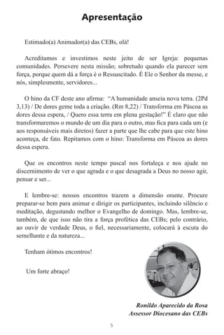 Apresentação

   Estimado(a) Animador(a) das CEBs, olá!

   Acreditamos e investimos neste jeito de ser Igreja: pequenas
comunidades. Persevere nesta missão; sobretudo quando ela parecer sem
força, porque quem dá a força é o Ressuscitado. É Ele o Senhor da messe, e
nós, simplesmente, servidores...

   O hino da CF deste ano aﬁrma: “A humanidade anseia nova terra. (2Pd
3,13) / De dores geme toda a criação. (Rm 8,22) / Transforma em Páscoa as
dores dessa espera, / Quero essa terra em plena gestação!” É claro que não
transformaremos o mundo de um dia para o outro, mas ﬁca para cada um (e
aos responsáveis mais diretos) fazer a parte que lhe cabe para que este hino
aconteça, de fato. Repitamos com o hino: Transforma em Páscoa as dores
dessa espera.

   Que os encontros neste tempo pascal nos fortaleça e nos ajude no
discernimento de ver o que agrada e o que desagrada a Deus no nosso agir,
pensar e ser...

   E lembre-se: nossos encontros trazem a dimensão orante. Procure
preparar-se bem para animar e dirigir os participantes, incluindo silêncio e
meditação, degustando melhor o Evangelho de domingo. Mas, lembre-se,
também, de que isso não tira a força profética das CEBs; pelo contrário,
ao ouvir de verdade Deus, o ﬁel, necessariamente, colocará à escuta do
semelhante e da natureza...

   Tenham ótimos encontros!


   Um forte abraço!




                                              Ronildo Aparecido da Rosa
                                            Assessor Diocesano das CEBs
                                     5
 