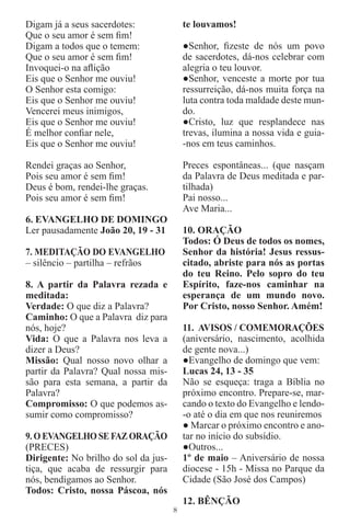 Digam já a seus sacerdotes:               te louvamos!
Que o seu amor é sem ﬁm!
Digam a todos que o temem:                ●Senhor, ﬁzeste de nós um povo
Que o seu amor é sem ﬁm!                  de sacerdotes, dá-nos celebrar com
Invoquei-o na aﬂição                      alegria o teu louvor.
Eis que o Senhor me ouviu!                ●Senhor, venceste a morte por tua
O Senhor esta comigo:                     ressurreição, dá-nos muita força na
Eis que o Senhor me ouviu!                luta contra toda maldade deste mun-
Vencerei meus inimigos,                   do.
Eis que o Senhor me ouviu!                ●Cristo, luz que resplandece nas
É melhor conﬁar nele,                     trevas, ilumina a nossa vida e guia-
Eis que o Senhor me ouviu!                -nos em teus caminhos.

Rendei graças ao Senhor,                  Preces espontâneas... (que nasçam
Pois seu amor é sem ﬁm!                   da Palavra de Deus meditada e par-
Deus é bom, rendei-lhe graças.            tilhada)
Pois seu amor é sem ﬁm!                   Pai nosso...
                                          Ave Maria...
6. EVANGELHO DE DOMINGO
Ler pausadamente João 20, 19 - 31         10. ORAÇÃO
                                          Todos: Ó Deus de todos os nomes,
7. MEDITAÇÃO DO EVANGELHO                 Senhor da história! Jesus ressus-
– silêncio – partilha – refrãos           citado, abriste para nós as portas
                                          do teu Reino. Pelo sopro do teu
8. A partir da Palavra rezada e           Espírito, faze-nos caminhar na
meditada:                                 esperança de um mundo novo.
Verdade: O que diz a Palavra?             Por Cristo, nosso Senhor. Amém!
Caminho: O que a Palavra diz para
nós, hoje?                                11. AVISOS / COMEMORAÇÕES
Vida: O que a Palavra nos leva a          (aniversário, nascimento, acolhida
dizer a Deus?                             de gente nova...)
Missão: Qual nosso novo olhar a           ●Evangelho de domingo que vem:
partir da Palavra? Qual nossa mis-        Lucas 24, 13 - 35
são para esta semana, a partir da         Não se esqueça: traga a Bíblia no
Palavra?                                  próximo encontro. Prepare-se, mar-
Compromisso: O que podemos as-            cando o texto do Evangelho e lendo-
sumir como compromisso?                   -o até o dia em que nos reuniremos
                                          ● Marcar o próximo encontro e ano-
9. O EVANGELHO SE FAZ ORAÇÃO              tar no início do subsídio.
(PRECES)                                  ●Outros...
Dirigente: No brilho do sol da jus-       1º de maio – Aniversário de nossa
tiça, que acaba de ressurgir para         diocese - 15h - Missa no Parque da
nós, bendigamos ao Senhor.                Cidade (São José dos Campos)
Todos: Cristo, nossa Páscoa, nós
                                          12. BÊNÇÃO
                                      8
 