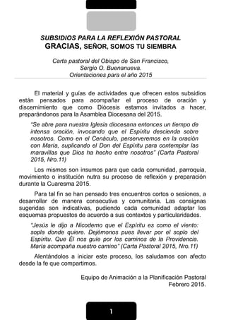 1111
SUBSIDIOS PARA LA REFLEXIÓN PASTORAL
GRACIAS, SEÑOR, SOMOS TU SIEMBRA
Carta pastoral del Obispo de San Francisco,
Sergio O. Buenanueva.
Orientaciones para el año 2015
El material y guías de actividades que ofrecen estos subsidios
están pensados para acompañar el proceso de oración y
discernimiento que como Diócesis estamos invitados a hacer,
preparándonos para la Asamblea Diocesana del 2015.
“Se abre para nuestra Iglesia diocesana entonces un tiempo de
intensa oración, invocando que el Espíritu descienda sobre
nosotros. Como en el Cenáculo, perserveremos en la oración
con María, suplicando el Don del Espíritu para contemplar las
maravillas que Dios ha hecho entre nosotros” (Carta Pastoral
2015, Nro.11)
Los mismos son insumos para que cada comunidad, parroquia,
movimiento o institución nutra su proceso de reflexión y preparación
durante la Cuaresma 2015.
Para tal fin se han pensado tres encuentros cortos o sesiones, a
desarrollar de manera consecutiva y comunitaria. Las consignas
sugeridas son indicativas, pudiendo cada comunidad adaptar los
esquemas propuestos de acuerdo a sus contextos y particularidades.
“Jesús le dijo a Nicodemo que el Espíritu es como el viento:
sopla donde quiere. Dejémonos pues llevar por el soplo del
Espíritu. Que Él nos guíe por los caminos de la Providencia.
María acompaña nuestro camino” (Carta Pastoral 2015, Nro.11)
Alentándolos a iniciar este proceso, los saludamos con afecto
desde la fe que compartimos.
Equipo de Animación a la Planificación Pastoral
Febrero 2015.
 