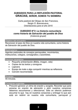 2222
SUBSIDIOS PARA LA REFLEXIÓN PASTORAL
GRACIAS, SEÑOR, SOMOS TU SIEMBRA
Carta pastoral del Obispo de San Francisco,
Sergio O. Buenanueva.
Orientaciones para el año 2015
SUBSIDIO N°3: La historia comunitaria
como historia de Salvación del pueblo de Dios
(Instancia grupal)
Objetivo del encuentro
Reconocer el paso de Dios en nuestra vida comunitaria, como historia
de Salvación del pueblo de Dios.
Destinatarios
Agentes pastorales de consejos parroquiales, movimientos,
instituciones, colegios, consagrados y sacerdotes.
Insumos necesarios
• Pequeña ambientación (Biblia, imagen, vela)
• Copias de los textos y consignas
• Lapicera
• Equipo de mate o algo compartir mientras se reflexiona.
• Canción recomendada
Duración
45 minutos.
Consignas sugeridas
1. Procuren generar un clima de oración y acogida. Recordar que para
ponerse en oración de adoración y abrir nuestros corazones
debemos escucharnos y silenciarnos. Sólo en silencio podemos
escuchar lo que hay en nuestros corazones y entregar lo que aún
está sin redimir en nuestra vida comunitaria, parroquial y/
 
