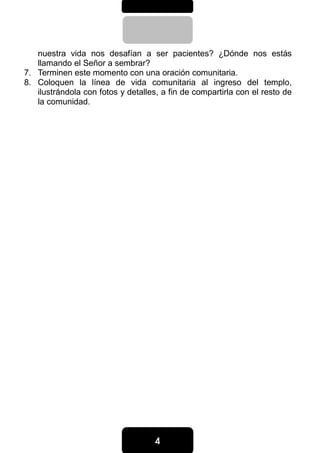 4444
nuestra vida nos desafían a ser pacientes? ¿Dónde nos estás
llamando el Señor a sembrar?
7. Terminen este momento con una oración comunitaria.
8. Coloquen la línea de vida comunitaria al ingreso del templo,
ilustrándola con fotos y detalles, a fin de compartirla con el resto de
la comunidad.
 