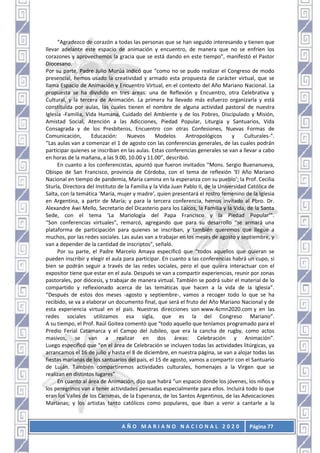 A Ñ O M A R I A N O N A C I O N A L 2 0 2 0 Página 77
“Agradezco de corazón a todas las personas que se han seguido interesando y tienen que
llevar adelante este espacio de animación y encuentro, de manera que no se enfríen los
corazones y aprovechemos la gracia que se está dando en este tiempo”, manifestó el Pastor
Diocesano.
Por su parte, Padre Julio Murúa indicó que “como no se pudo realizar el Congreso de modo
presencial, hemos usado la creatividad y armado esta propuesta de carácter virtual, que se
llama Espacio de Animación y Encuentro Virtual, en el contexto del Año Mariano Nacional. La
propuesta se ha dividido en tres áreas: una de Reflexión y Encuentro, otra Celebrativa y
Cultural, y la tercera de Animación. La primera ha llevado más esfuerzo organizarla y está
constituida por aulas, las cuales tienen el nombre de alguna actividad pastoral de nuestra
Iglesia -Familia, Vida Humana, Cuidado del Ambiente y de los Pobres, Discipulado y Misión,
Amistad Social, Atención a las Adicciones, Piedad Popular, Liturgia y Santuarios, Vida
Consagrada y de los Presbíteros, Encuentro con otras Confesiones, Nuevas Formas de
Comunicación, Educación: Nuevos Modelos Antropológicos y Culturales-”.
“Las aulas van a comenzar el 1 de agosto con las conferencias generales, de las cuales podrán
participar quienes se inscriban en las aulas. Estas conferencias generales se van a llevar a cabo
en horas de la mañana, a las 9.00, 10.00 y 11.00”, describió.
En cuanto a los conferencistas, apuntó que fueron invitados “Mons. Sergio Buenanueva,
Obispo de San Francisco, provincia de Córdoba, con el tema de reflexión ‘El Año Mariano
Nacional en tiempo de pandemia, María camina en la esperanza con su pueblo’; la Prof. Cecilia
Sturla, Directora del Instituto de la Familia y la Vida Juan Pablo II, de la Universidad Católica de
Salta, con la temática ‘María, mujer y madre’, quien presentará el rostro femenino de la Iglesia
en Argentina, a partir de María; y para la tercera conferencia, hemos invitado al Pbro. Dr.
Alexandre Awi Mello, Secretario del Dicasterio para los Laicos, la Familia y la Vida, de la Santa
Sede, con el tema ‘La Mariología del Papa Francisco y la Piedad Popular’”.
“Son conferencias virtuales”, remarcó, agregando que para su desarrollo “se armará una
plataforma de participación para quienes se inscriban, y también queremos que llegue a
muchos, por las redes sociales. Las aulas van a trabajar en los meses de agosto y septiembre, y
van a depender de la cantidad de inscriptos”, señaló.
Por su parte, el Padre Marcelo Amaya especificó que “todos aquellos que quieran se
pueden inscribir y elegir el aula para participar. En cuanto a las conferencias habrá un cupo, si
bien se podrán seguir a través de las redes sociales, pero el que quiera interactuar con el
expositor tiene que estar en el aula. Después se van a compartir experiencias, reunir por zonas
pastorales, por diócesis, y trabajar de manera virtual. También se podrá subir el material de lo
compartido y reflexionado acerca de las temáticas que hacen a la vida de la Iglesia”.
“Después de estos dos meses -agosto y septiembre-, vamos a recoger todo lo que se ha
recibido, se va a elaborar un documento final, que será el fruto del Año Mariano Nacional y de
esta experiencia virtual en el país. Nuestras direcciones son www.4cmn2020.com y en las
redes sociales utilizamos esa sigla, que es la del Congreso Mariano”.
A su tiempo, el Prof. Raúl Goitea comentó que “todo aquello que teníamos programado para el
Predio Ferial Catamarca y el Campo del Jubileo, que era la cancha de rugby, como actos
masivos, se van a realizar en dos áreas: Celebración y Animación”.
Luego especificó que “en el área de Celebración se incluyen todas las actividades litúrgicas, ya
arrancamos el 16 de julio y hasta el 8 de diciembre, en nuestra página, se van a alojar todas las
fiestas marianas de los santuarios del país, el 15 de agosto, vamos a compartir con el Santuario
de Luján. También compartiremos actividades culturales, homenajes a la Virgen que se
realizan en distintos lugares”
En cuanto al área de Animación, dijo que habrá “un espacio donde los jóvenes, los niños y
los peregrinos van a tener actividades pensadas especialmente para ellos. Incluirá todo lo que
eran los Valles de los Carismas, de la Esperanza, de los Santos Argentinos, de las Advocaciones
Marianas; y los artistas tanto católicos como populares, que iban a venir a cantarle a la
 