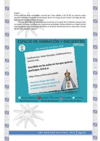 A Ñ O M A R I A N O N A C I O N A L 2 0 2 0 Página 78
Virgen”.
Como parte de estas actividades, anunció que “este sábado, a las 21.30, en nuestras redes
sociales tendremos el primer recital virtual, de los 3 o 4 que se van a hacer a lo largo del año.
Esta vez con artistas católicos de Jujuy”.
“Así que para todas las personas que no entran en la parte de la reflexión, porque tiene
un número limitado, se ofrece este conjunto de actividades, donde también va a haber charlas
exclusivamente sobre la persona de María, en distintas dimensiones de su vida, todo a través
de las redes sociales”, aseveró.
 