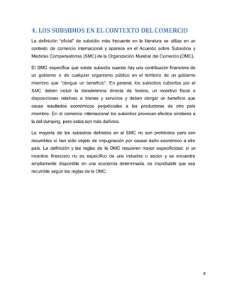 8
4. LOS SUBSIDIOS EN EL CONTEXTO DEL COMERCIO
La definición “oficial” de subsidio más frecuente en la literatura se utiliza en un
contexto de comercio internacional y aparece en el Acuerdo sobre Subsidios y
Medidas Compensatorias (SMC) de la Organización Mundial del Comercio (OMC).
El SMC especifica que existe subsidio cuando hay una contribución financiera de
un gobierno o de cualquier organismo público en el territorio de un gobierno
miembro que “otorgue un beneficio”. En general, los subsidios cubiertos por el
SMC deben incluir la transferencia directa de fondos, un incentivo fiscal o
disposiciones relativas a bienes y servicios y deben otorgar un beneficio que
causa resultados económicos perjudiciales a los productores de otro país
miembro. En el comercio internacional los subsidios provocan efectos similares a
la del dumping, pero estos son más dañinos.
La mayoría de los subsidios definidos en el SMC no son prohibidos pero son
recurribles si han sido objeto de impugnación por causar daño económico a otro
país. La definición y las reglas de la OMC requieren mayor especificidad: si un
incentivo financiero no es específico de una industria o sector y se encuentra
ampliamente disponible en una economía determinada, es improbable que sea
recurrible según las reglas de la OMC.
 