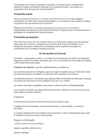 "Corresponde a los Consejos nacionales y regionales, de común acuerdo, la elaboración y
adopción de medios de formación adecuados a las situaciones locales, como ayuda a los
responsables de la formación de cada Fraternidad" [7].

Formación inicial
Abarca el Tiempo de Iniciación y el Tiempo de Formación inicial y sirve para indagar la
autenticidad y la solidez de la vocación del candidato y, en caso positivo, para ayudarlo a madurar
su opción de vida, que ratificará con la Profesión.

Después de la Profesión se aconseja un período de Formación para los neoprofesos
(especialmente para aquellos que han emitido la Profesión Temporal), que sirve para desarrollar y
profundizar los contenidos de la formación inicial.

Formación permanente
Dura todo el arco de la vida, con el fin de ofrecer a los franciscanos seglares una vida espiritual
sempre más rica e intensa y acompañarles en el camino de la fe, para consolidarles en su
discipulado franciscano, actualizarles continuamente en las enseñanzas de la Iglesia y
confrontarles con la sociedad en continua evolución.

                                 II. Formación en General
El hombre -- cuerpo, psique y alma -- es el sujeto de esta formación, que tiende a una formación
integral con el uso de los medios adecuados, para vivir como miembro de la sociedad, de la Iglesia
y de la Orden Franciscana Seglar.

Consiste en un "proceso" que como realidad dinámica se traduce en:

un crecimiento progresivo e inteligente, capaz de escoger los medios para que el individuo realice
los ritmos personales de su madurez con las fuerzas de la naturaleza y de la gracia;

una adhesión armoniosa e iluminadora, que implique todas las facultades del interesado y le ponga
en situación de relacionarse con las realidades en las que vive y trabaja;

una certeza sistemática e integradora, que excluya la improvisación y la fragmentariedad;

un crecimiento constante, con capacidad de discernimiento y apertura a la renovación para, de la
mejor manera, alcanzar el objetivo.

Comporta
la transmisión de principios doctrinales necesarios para lograr la meta;

la implicación de los formandos, con atención particular a su personalidad y a su historia
precedente;

la continua confrontación de lo enseñado con las situaciones vividas cotidianamente, para ayudar
al candidato a recorrer un camino real y personal.

Exige en el formador
1) desde el punto de vista psicológico:

madurez, equilibrio, dominio de sí;

apertura al diálogo;
 