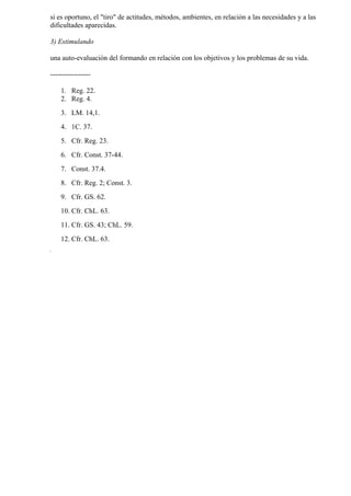 si es oportuno, el "tiro" de actitudes, métodos, ambientes, en relación a las necesidades y a las
dificultades aparecidas.

3) Estimulando

una auto-evaluación del formando en relación con los objetivos y los problemas de su vida.

-----------------

    1. Reg. 22.
    2. Reg. 4.
    3. LM. 14,1.
    4. 1C. 37.
    5. Cfr. Reg. 23.
    6. Cfr. Const. 37-44.
    7. Const. 37.4.
    8. Cfr. Reg. 2; Const. 3.
    9. Cfr. GS. 62.
    10. Cfr. ChL. 63.
    11. Cfr. GS. 43; ChL. 59.
    12. Cfr. ChL. 63.
 