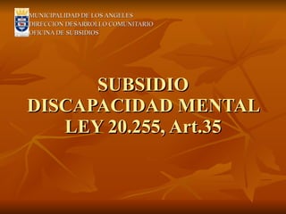 SUBSIDIO DISCAPACIDAD MENTAL LEY 20.255, Art.35 MUNICIPALIDAD DE LOS ANGELES DIRECCION DESARROLLO COMUNITARIO OFICINA DE SUBSIDIOS 