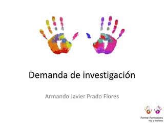 Formar Formadores
hoy y mañana
Demanda de investigación
Armando Javier Prado Flores
 
