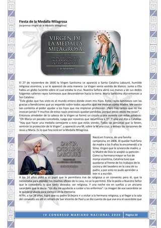 I V C O N G R E S O M A R I A N O N A C I O N A L 2 0 2 0 Página 10
Fiesta de la Medalla Milagrosa
(aciprensa-Virgen de la Medalla Milagrosa)
El 27 de noviembre de 1830 la Virgen Santísima se apareció a Santa Catalina Labouré, humilde
religiosa vicentina, y se le apareció de esta manera: La Virgen venía vestida de blanco. Junto a Ella
había un globo luciente sobre el cual estaba la cruz. Nuestra Señora abrió sus manos y de sus dedos
fulgentes salieron rayos luminosos que descendieron hacia la tierra. María Santísima dijo entonces a
Sor Catalina:
"Este globo que has visto es el mundo entero donde viven mis hijos. Estos rayos luminosos son las
gracias y bendiciones que yo expando sobre todos aquellos que me invocan como Madre. Me siento
tan contenta al poder ayudar a los hijos que me imploran protección. ¡Pero hay tantos que no me
invocan jamás! Y muchos de estos rayos preciosos quedan perdidos, porque pocas veces me rezan".
Entonces alrededor de la cabeza de la Virgen se formó un círculo o una aureola con estas palabras:
"Oh María sin pecado concebida, ruega por nosotros que recurrimos a Ti". Y una voz dijo a Catalina:
"Hay que hacer una medalla semejante a esto que estás viendo. Todas las personas que la lleven,
sentirán la protección de la Virgen", y apareció una M, sobre la M una cruz, y debajo los corazones de
Jesús y María. Es lo que hoy está en la Medalla Milagrosa.
Nació en Francia, de una familia
campesina, en 1806. Al quedar huérfana
de madre a los 9 años le encomendó a la
Stma. Virgen que le sirviera de madre, y
la Madre de Dios le aceptó su petición.
Como su hermana mayor se fue de
monja vicentina, Catalina tuvo que
quedarse al frente de los trabajos de la
cocina y del lavadero en la casa de su
padre, y por esto no pudo aprender a
leer ni a escribir.
A los 14 años pidió a su papá que le permitiera irse de religiosa a un convento pero él, que la
necesitaba para atender los muchos oficios de la casa, no se lo permitió. Ella le pedía a Nuestro Señor
que le concediera lo que tanto deseaba: ser religiosa. Y una noche vio en sueños a un anciano
sacerdote que le decía: "Un día me ayudarás a cuidar a los enfermos". La imagen de ese sacerdote se
le quedó grabada para siempre en la memoria.
Al fin, a los 24 años, logró que su padre la dejara ir a visitar a la hermana religiosa, y al llegar a la sala
del convento vio allí el retrato de San Vicente de Paúl y se dio cuenta de que ese era el sacerdote que
 