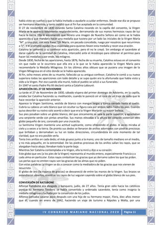 I V C O N G R E S O M A R I A N O N A C I O N A L 2 0 2 0 Página 11
había visto en sueños y que la había invitado a ayudarle a cuidar enfermos. Desde ese día se propuso
ser hermana vicentina, y tanto insistió que al fin fue aceptada en la comunidad.
El 27 de noviembre de 1830 estando Santa Catalina rezando en la capilla del convento, la Virgen
María se le apareció totalmente resplandeciente, derramando de sus manos hermosos rayos de luz
hacia la tierra. Ella le encomendó que hiciera una imagen de Nuestra Señora así como se le había
aparecido y que mandara hacer una medalla que tuviera por un lado las iniciales de la Virgen María
"M", y una cruz, con esta frase "Oh María, sin pecado concebida, ruega por nosotros que recurrimos
a Ti". Y le prometió ayudas muy especiales para quienes lleven esta medalla y recen esa oración.
Catalina le comentó a su confesor esta aparición, pero él no le creyó. Sin embargo el sacerdote al
darse cuenta de la santidad de Catalina, intercedió ante el Arzobispo para obtener el permiso para
hacer las medallas y por ende, los milagros.
Desde 1830, fecha de las apariciones, hasta 1876, fecha de su muerte, Catalina estuvo en el convento
sin que nadie se le ocurriera que ella era a la que se le había aparecido la Virgen María para
recomendarle la Medalla Milagrosa. En los últimos años obtuvo que se pusiera una imagen de la
Virgen Milagrosa en el sitio donde se le había aparecido.
Al fin, ocho meses antes de su muerte, fallecido ya su antiguo confesor, Catalina le contó a su nueva
superiora todas las apariciones con todo detalle y se supo quién era la afortunada que había visto y
oído a la Virgen. Por eso cuando ella murió, todo el pueblo se volcó a sus funerales.
En 1947 el santo Padre Pío XII declaró santa a Catalina Labouré.
APARICIÓN DEL 27 DE NOVIEMBRE
La tarde el 27 de Noviembre de 1830, sábado víspera del primer domingo de Adviento, en la capilla,
estaba Sor Catalina haciendo su meditación, cuando le pareció oír el roce de un traje de seda que le
hace recordar la aparición anterior.
Aparece la Virgen Santísima, vestida de blanco con mangas largas y túnica cerrada hasta el cuello.
Cubría su cabeza un velo blanco que sin ocultar su figura caía por ambos lados hasta los pies. Cuando
quiso describir su rostro solo acertó a decir que era la Virgen María en su mayor belleza.
Sus pies posaban sobre un globo blanco, del que únicamente se veía la parte superior, y aplastaban
una serpiente verde con pintas amarillas. Sus manos elevadas a la altura del corazón sostenían otro
globo pequeño de oro, coronado por una crucecita.
La Santísima Virgen mantenía una actitud suplicante, como ofreciendo el globo. A veces miraba al
cielo y a veces a la tierra. De pronto sus dedos se llenaron de anillos adornados con piedras preciosas
que brillaban y derramaban su luz en todas direcciones, circundándola en este momento de tal
claridad, que no era posible verla.
Tenía tres anillos en cada dedo; el más grueso junto a la mano; uno de tamaño mediano en el medio,
y no más pequeño, en la extremidad. De las piedras preciosas de los anillos salían los rayos, que se
alargaban hacia abajo; llenaban toda la parte baja.
Mientras Sor Catalina contemplaba a la Virgen, ella la miró y dijo a su corazón:
Este globo que ves (a los pies de la Virgen) representa al mundo entero, especialmente Francia y a
cada alma en particular. Estos rayos simbolizan las gracias que yo derramo sobre los que las piden.
Las perlas que no emiten rayos son las gracias de las almas que no piden.
Con estas palabras La Virgen se da a conocer como la mediadora de las gracias que nos vienen de
Jesucristo.
El globo de oro (la riqueza de gracias) se desvaneció de entre las manos de la Virgen. Sus brazos se
extendieron abiertos, mientras los rayos de luz seguían cayendo sobre el globo blanco de sus pies.
CONVERSIÓN DE RATISBONE
Alfonso Ratisbone era abogado y banquero, judío, de 27 años. Tenía gran odio hacia los católicos
porque su hermano Teodoro se había convertido y ordenado sacerdote, tenía como insignia la
medalla milagrosa y luchaba por la conversión de los judíos.
Alfonso pensaba casarse poco después con una hija de su hermano mayor, Flora, diez años menor
que él, cuando en enero de 1842, haciendo un viaje de turismo a Nápoles y Malta, por una
 