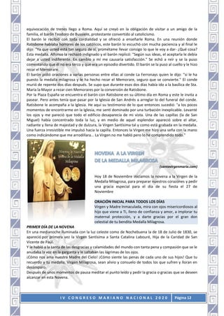 I V C O N G R E S O M A R I A N O N A C I O N A L 2 0 2 0 Página 12
equivocación de trenes llego a Roma. Aquí se creyó en la obligación de visitar a un amigo de la
familia, el barón Teodoro de Bussiere, protestante convertido al catolicismo.
El barón le recibió con toda cordialidad y se ofreció a enseñarle Roma. En una reunión donde
Ratisbone hablaba horrores de los católicos, este barón lo escuchó con mucha paciencia y al final le
dijo: "Ya que usted está tan seguro de sí, prométame llevar consigo lo que le voy a dar- ¿Qué cosa?
Esta medalla. Alfonso la rechazó indignado y el barón replicó: "Según sus ideas, el aceptarla le debía
dejar a usted indiferente. En cambio a mí me causaría satisfacción." Se echó a reír y se la puso
comentando que él no era terco y que era un episodio divertido. El barón se la puso al cuello y le hizo
rezar el Memorare.
El barón pidió oraciones a varias personas entre ellas al conde La Ferronays quien le dijo: "si le ha
puesto la medalla milagrosa y le ha hecho rezar el Memorare, seguro que se convierte." El conde
murió de repente dos días después. Se supo que durante esos dos días había ido a la basílica de Sta.
María la Mayor a rezar cien Memorares por la conversión de Ratisbone.
Por la Plaza España se encuentra el barón con Ratisbone en su último día en Roma y este le invita a
pasear. Pero antes tenía que pasar por la Iglesia de San Andrés a arreglar lo del funeral del conde.
Ratisbone le acompaña a la Iglesia. He aquí su testimonio de lo que entonces sucedió: "a los pocos
momentos de encontrarme en la Iglesia, me sentí dominado por una turbación inexplicable. Levanté
los ojos y me pareció que todo el edificio desaparecía de mi vista. Una de las capillas (la de San
Miguel) había concentrado toda la luz, y en medio de aquel esplendor apareció sobre el altar,
radiante y llena de majestad y de dulzura, la Virgen Santísima tal y como está grabada en la medalla.
Una fuerza irresistible me impulsó hacia la capilla. Entonces la Virgen me hizo una seña con la mano
como indicándome que me arrodillara... La Virgen no me habló pero lo he comprendido todo."
(santavirgenmaría.com)
Hoy 18 de Noviembre iniciamos la novena a la Virgen de la
Medalla Milagrosa, para preparar nuestros corazones y pedir
una gracia especial para el día de su fiesta el 27 de
Noviembre
ORACIÓN INICIAL PARA TODOS LOS DÍAS
Virgen y Madre lnmaculada, mira con ojos misericordiosos al
hijo que viene a Ti, lleno de confianza y amor, a implorar tu
maternal protección, y a darte gracias por el gran don
celestial de tu bendita Medalla Milagrosa.
PRIMER DÍA DE LA NOVENA
En una medianoche iluminada con la luz celeste como de Nochebuena la de 18 de Julio de 1830, se
apareció por primera vez la Virgen Santísima a Santa Catalina Labouré, Hija de la Caridad de San
Vicente de Paúl.
Y le habló a la santa de las desgracias y calamidades del mundo con tanta pena y compasión que se le
anudaba la voz en la garganta y le saltaban las lágrimas de los ojos.
¡Cómo nos ama nuestra Madre del Cielo! ¡Cómo siente las penas de cada uno de sus hijos! Que tu
recuerdo y tu medalla, Virgen Milagrosa, sean alivio y consuelo de todos los que sufren y lloran en
desamparo.
Después de unos momentos de pausa meditar el punto leído y pedir la gracia o gracias que se deseen
alcanzar en esta Novena.
 