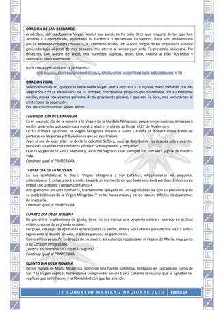 I V C O N G R E S O M A R I A N O N A C I O N A L 2 0 2 0 Página 13
ORACIÓN DE SAN BERNARDO
Acuérdate, ¡oh piadosísima Virgen María! que jamás se ha oído decir que ninguno de los que han
acudido a Tu protección, implorado Tu asistencia y reclamado Tu socorro, haya sido abandonado
por Ti. Animado con esta confianza, a Ti también acudo, ¡oh Madre, Virgen de las vírgenes! Y aunque
gimiendo bajo el peso de mis pecados, me atrevo a comparecer ante Tu presencia soberana. No
deseches, ¡oh Madre de Dios!, mis humildes súplicas, antes bien, inclina a ellas Tus oídos y
atiéndelas favorablemente
Reza Tres Avemarías con la jaculatoria:
ORACIÓN FINAL
Señor Dios nuestro, que por la lnmaculada Virgen María asociada a tu Hijo de modo inefable, nos das
alegrarnos con la abundancia de tu bondad, concédenos propicio que sostenidos por su maternal
auxilio, nunca nos veamos privados de tu providente piedad, y que con fe libre, nos sometamos al
misterio de tu redención.
Por Jesucristo nuestro Señor. Amén.
SEGUNDO DÍA DE LA NOVENA
En el segundo día de la novena a la Virgen de la Medalla Milagrosa, preparamos nuestras almas para
recibir las gracias que pedimos a nuestra Madre, el día de su fiesta el 27 de Noviembre.
En su primera aparición, la Virgen Milagrosa enseñó a Santa Catalina la manera cómo había de
portarse en las penas y tribulaciones que se avecinaban.
¡Ven al pie de este altar! le decía la celestial Señora, aquí se distribuirán las gracias sobre cuántas
personas las pidan con confianza y fervor, sobre grandes y pequeños…
Que la Virgen de la Santa Medalla y Jesús del Sagrario sean siempre luz, fortaleza y guía de nuestra
vida.
Continúa igual al PRIMER DÍA.
TERCER DIA DE LA NOVENA
En sus confidencias le dijo la Virgen Milagrosa a Sor Catalina: «Acontecerán no pequeñas
calamidades. El peligro será grande. Llegará un momento en que todo se creerá perdido. Entonces yo
estaré con ustedes: ¡Tengan confianza!»
Refugiémonos en esta confianza, fuertemente apoyada en las seguridades de que su presencia y de
su protección nos da la Virgen Milagrosa. Y en las horas malas y en los trances difíciles no cesaremos
de invocarla:
Continúa igual al PRIMER DÍA.
CUARTO DIA DE LA NOVENA
De pie entre resplandores de gloria, tiene en sus manos una pequeña esfera y aparece en actitud
estática, como de profunda oración.
Después, sin dejar de apretar la esfera contra su pecho, mira a Sor Catalina para decirle: «Esta esfera
representa al mundo entero… y a cada persona en particular».
Como el hijo pequeño en brazos de su madre, así estamos nosotros en el regazo de María, muy junto
a su Corazón Inmaculado.
¿Podría encontrarse un sitio más seguro?
Continúa igual al PRIMER DÍA.
QUINTO DIA DE LA NOVENA
De las manos de María Milagrosa, como de una fuente luminosa, brotaban en cascada los rayos de
luz. Y la Virgen explicó: haciéndome comprender añade Santa Catalina lo mucho que le agradan las
súplicas que se le hacen, y la liberalidad con que las atiende.
 