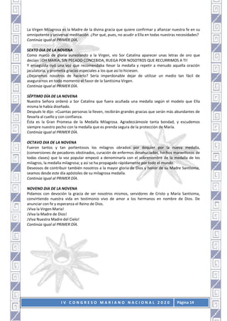 I V C O N G R E S O M A R I A N O N A C I O N A L 2 0 2 0 Página 14
La Virgen Milagrosa es la Madre de la divina gracia que quiere confirmar y afianzar nuestra fe en su
omnipotente y universal meditación. ¿Por qué, pues, no acudir a Ella en todas nuestras necesidades?
Continúa igual al PRIMER DÍA.
SEXTO DIA DE LA NOVENA
Como marco de gloria aureolando a la Virgen, vio Sor Catalina aparecer unas letras de oro que
decían: ¡OH MARÍA, SIN PECADO CONCEBIDA, RUEGA POR NOSOTROS QUE RECURRIMOS A TI!
Y enseguida oyó una voz que recomendaba llevar la medalla y repetir a menudo aquella oración
jaculatoria, y prometía gracias especiales a los que así lo hiciesen.
¿Dejaremos nosotros de hacerlo? Sería imperdonable dejar de utilizar un medio tan fácil de
asegurarnos en todo momento el favor de la Santísima Virgen.
Continúa igual al PRIMER DÍA.
SÉPTIMO DÍA DE LA NOVENA
Nuestra Señora ordenó a Sor Catalina que fuera acuñada una medalla según el modelo que Ella
misma le había diseñado.
Después le dijo: «Cuantas personas la lleven, recibirán grandes gracias que serán más abundantes de
llevarla al cuello y con confianza.
Ésta es la Gran Promesa de la Medalla Milagrosa. Agradezcámosle tanta bondad, y escudemos
siempre nuestro pecho con la medalla que es prenda segura de la protección de María.
Continúa igual al PRIMER DÍA.
OCTAVO DIA DE LA NOVENA
Fueron tantos y tan portentosos los milagros obrados por doquier por la nueva medalla,
(conversiones de pecadores obstinados, curación de enfermos desahuciados, hechos maravillosos de
todas clases) que la voz popular empezó a denominarla con el sobrenombre de la medalla de los
milagros, la medalla milagrosa; y así se ha propagado rápidamente por todo el mundo.
Deseosos de contribuir también nosotros a la mayor gloria de Dios y honor de su Madre Santísima,
seamos desde este día apóstoles de su milagrosa medalla.
Continúa igual al PRIMER DÍA.
NOVENO DIA DE LA NOVENA
Pidamos con devoción la gracia de ser nosotros mismos, servidores de Cristo y María Santísima,
convirtiendo nuestra vida en testimonio vivo de amor a los hermanos en nombre de Dios. De
anunciar con fe y esperanza el Reino de Dios.
¡Viva la Virgen María!
¡Viva la Madre de Dios!
¡Viva Nuestra Madre del Cielo!
Continúa igual al PRIMER DÍA.
 