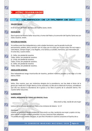 I V C O N G R E S O M A R I A N O N A C I O N A L 2 0 2 0 Página 15
II - CELEBRACION DE LA PALABRA DE DIOS
SALUDO INICIAL
En el nombre del Padre, del Hijo y del Espíritu Santo. Amén.
INVOCACIÓN
Que la gracia de Nuestro Señor Jesucristo, el amor del Padre y la comunión del Espíritu Santo sea con
todos nosotros. Amén.
PETICIÓN DE PERDÓN
Yo confieso ante Dios todopoderoso y ante ustedes hermanos, que he pecado mucho de
pensamiento, palabra, obra y omisión: por mi culpa, por mi culpa, por mi gran culpa. Por eso ruego a
santa María, siempre Virgen, a los Ángeles, a los Santos y a ustedes, hermanos, que intercedan por
mí ante Dios, nuestro Señor.
G.: Señor, ten piedad de nosotros.
Todos: Señor, ten piedad de nosotros.
G.: Cristo, ten piedad de nosotros.
Todos: Cristo, ten piedad de nosotros.
G.: Señor, ten piedad de nosotros.
Todos: Señor, ten piedad de nosotros.
ABSOLUCIÓN GENERAL
Dios todopoderoso tenga misericordia de nosotros, perdone nuestros pecados y nos lleve a la vida
eterna. Amén
ORACIÓN
Señor, Dios nuestro, que, por misterioso designio de tu providencia, nos has dado al Autor de la
gracia por medio de la Virgen María y la has asociado a la obra de la redención humana, concédenos
que ella nos alcance la abundancia de la gracia y nos lleve al puerto de la salvación eterna. Por
nuestro Señor Jesucristo.
ILUMINACIÓN
MARÍA, MEDIANERA DE TODAS LAS GRACIAS, Fiesta
Dios envió su Hijo, nacido de una mujer
Lectura de la carta del apóstol san Pablo a los cristianos de Galacia 4, 4-7
Hermanos:
Cuando se cumplió el tiempo establecido, Dios envió a su Hijo, nacido de una mujer y sujeto a la Ley,
para redimir a los que estaban sometidos a la Ley y hacernos hijos adoptivos.
Y la prueba de que ustedes son hijos, es que Dios infundió en nuestros corazones el Espíritu de su
 