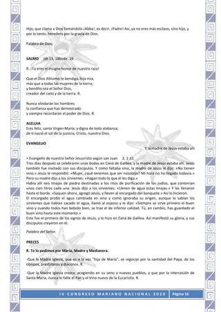 I V C O N G R E S O M A R I A N O N A C I O N A L 2 0 2 0 Página 16
Hijo, que clama a Dios llamándolo ¡Abba!, es decir, ¡Padre! Así, ya no eres más esclavo, sino hijo, y
por lo tanto, heredero por la gracia de Dios.
Palabra de Dios.
SALMO Jdt 13, 18bcde. 19
R. ¡Tú eres el insigne honor de nuestra raza!
Que el Dios Altísimo te bendiga, hija mía,
más que a todas las mujeres de la tierra;
y bendito sea el Señor Dios,
creador del cielo y de la tierra. R.
Nunca olvidarán los hombres
la confianza que has demostrado
y siempre recordarán el poder de Dios. R.
ALELUIA
Eres feliz, santa Virgen María, y digna de toda alabanza;
de ti nació el sol de la justicia, Cristo, nuestro Dios.
EVANGELIO
Y la madre de Jesús estaba allí
+ Evangelio de nuestro Señor Jesucristo según san Juan 2, 1-11
Tres días después se celebraron unas bodas en Caná de Galilea, y la madre de Jesús estaba allí. Jesús
también fue invitado con sus discípulos. Y como faltaba vino, la madre de Jesús le dijo: «No tienen
vino.» Jesús le respondió: «Mujer, ¿qué tenemos que ver nosotros? Mi hora no ha llegado todavía.»
Pero su madre dijo a los sirvientes: «Hagan todo lo que él les diga.»
Había allí seis tinajas de piedra destinadas a los ritos de purificación de los judíos, que contenían
unos cien litros cada una. Jesús dijo a los sirvientes: «Llenen de agua estas tinajas.» Y las llenaron
hasta el borde. «Saquen ahora, agregó Jesús, y lleven al encargado del banquete.» Así lo hicieron.
El encargado probó el agua cambiada en vino y como ignoraba su origen, aunque lo sabían los
sirvientes que habían sacado el agua, llamó al esposo y le dijo: «Siempre se sirve primero el buen
vino y cuando todos han bebido bien, se trae el de inferior calidad. Tú, en cambio, has guardado el
buen vino hasta este momento.»
Este fue el primero de los signos de Jesús, y lo hizo en Caná de Galilea. Así manifestó su gloria, y sus
discípulos creyeron en él.
Palabra del Señor.
PRECES
R. Te lo pedimos por María, Madre y Medianera.
-Que la Madre Iglesia, que es a la vez "hija de María", se regocije por la santidad del Papa, de los
obispos, presbíteros y diáconos. R.
-Que la Madre Iglesia crezca, acogiendo en su seno a nuevos pueblos, y que por la intercesión de
Santa María, nunca le falte el Pan y el Vino nuevo de la Eucaristía. R.
 