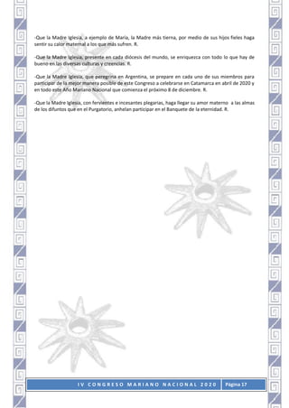 I V C O N G R E S O M A R I A N O N A C I O N A L 2 0 2 0 Página 17
-Que la Madre Iglesia, a ejemplo de María, la Madre más tierna, por medio de sus hijos fieles haga
sentir su calor maternal a los que más sufren. R.
-Que la Madre Iglesia, presente en cada diócesis del mundo, se enriquezca con todo lo que hay de
bueno en las diversas culturas y creencias. R.
-Que la Madre Iglesia, que peregrina en Argentina, se prepare en cada uno de sus miembros para
participar de la mejor manera posible de este Congreso a celebrarse en Catamarca en abril de 2020 y
en todo este Año Mariano Nacional que comienza el próximo 8 de diciembre. R.
-Que la Madre Iglesia, con fervientes e incesantes plegarias, haga llegar su amor materno a las almas
de los difuntos que en el Purgatorio, anhelan participar en el Banquete de la eternidad. R.
 