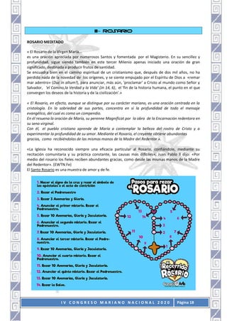 I V C O N G R E S O M A R I A N O N A C I O N A L 2 0 2 0 Página 18
III– ROSARIO
ROSARIO MEDITADO
« El Rosario de la Virgen María...
es una oración apreciada por numerosos Santos y fomentada por el Magisterio. En su sencillez y
profundidad, sigue siendo también en este tercer Milenio apenas iniciado una oración de gran
significado, destinada a producir frutos de santidad.
Se encuadra bien en el camino espiritual de un cristianismo que, después de dos mil años, no ha
perdido nada de la novedad de los orígenes, y se siente empujado por el Espíritu de Dios a «remar
mar adentro» (Duc in altum!), para anunciar, más aún, 'proclamar' a Cristo al mundo como Señor y
Salvador, 'el Camino,la Verdad y la Vida' (Jn 14, 6), el 'fin de la historia humana, el punto en el que
convergen los deseos de la historia y de la civilización'.»
« El Rosario, en efecto, aunque se distingue por su carácter mariano, es una oración centrada en la
cristología. En la sobriedad de sus partes, concentra en sí la profundidad de todo el mensaje
evangélico, del cual es como un compendio.
En él resuena la oración de María, su perenne Magnificat por la obra de la Encarnación redentora en
su seno virginal.
Con él, el pueblo cristiano aprende de María a contemplar la belleza del rostro de Cristo y a
experimentar la profundidad de su amor. Mediante el Rosario, el creyente obtiene abundantes
gracias, como recibiéndolas de las mismas manos de la Madre del Redentor ».
«La Iglesia ha reconocido siempre una eficacia particular al Rosario, confiándole, mediante su
recitación comunitaria y su práctica constante, las causas más difíciles»; Juan Pablo ll dijo: «Por
medio del rosario los fieles reciben abundantes gracias, como desde las mismas manos de la Madre
del Redentor». (EWTN.Fe)
El Santo Rosario es una muestra de amor y de fe.
 