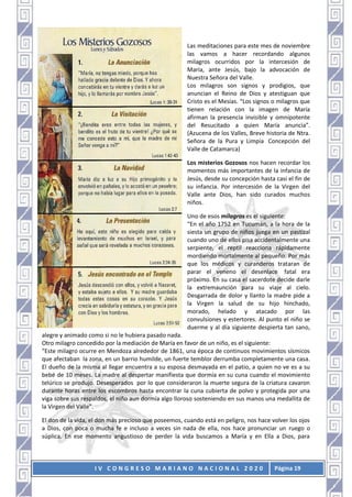 I V C O N G R E S O M A R I A N O N A C I O N A L 2 0 2 0 Página 19
Las meditaciones para este mes de noviembre
las vamos a hacer recordando algunos
milagros ocurridos por la intercesión de
María, ante Jesús, bajo la advocación de
Nuestra Señora del Valle.
Los milagros son signos y prodigios, que
anuncian el Reino de Dios y atestiguan que
Cristo es el Mesías. “Los signos o milagros que
tienen relación con la imagen de María
afirman la presencia invisible y omnipotente
del Resucitado a quien María anuncia”.
(Azucena de los Valles, Breve historia de Ntra.
Señora de la Pura y Limpia Concepción del
Valle de Catamarca)
Los misterios Gozosos nos hacen recordar los
momentos más importantes de la infancia de
Jesús, desde su concepción hasta casi el fin de
su infancia. Por intercesión de la Virgen del
Valle ante Dios, han sido curados muchos
niños.
Uno de esos milagros es el siguiente:
“En el año 1752 en Tucumán, a la hora de la
siesta un grupo de niños juega en un pastizal
cuando uno de ellos pisa accidentalmente una
serpiente, el reptil reacciona rápidamente
mordiendo mortalmente al pequeño. Por más
que los médicos y curanderos trataran de
parar el veneno el desenlace fatal era
próximo. En su casa el sacerdote decide darle
la extremaunción para su viaje al cielo.
Desgarrada de dolor y llanto la madre pide a
la Virgen la salud de su hijo hinchado,
morado, helado y atacado por las
convulsiones y estertores. Al punto el niño se
duerme y al día siguiente despierta tan sano,
alegre y animado como si no le hubiera pasado nada.
Otro milagro concedido por la mediación de María en favor de un niño, es el siguiente:
“Este milagro ocurre en Mendoza alrededor de 1861, una época de continuos movimientos sísmicos
que afectaban la zona, en un barrio humilde, un fuerte temblor derrumba completamente una casa.
El dueño de la misma al llegar encuentra a su esposa desmayada en el patio, a quien no ve es a su
bebé de 10 meses. La madre al despertar manifiesta que dormía en su cuna cuando el movimiento
telúrico se produjo. Desesperados por lo que consideraron la muerte segura de la criatura cavaron
durante horas entre los escombros hasta encontrar la cuna cubierta de polvo y protegida por una
viga sobre sus respaldos, el niño aun dormía algo lloroso sosteniendo en sus manos una medallita de
la Virgen del Valle”.
El don de la vida, el don más precioso que poseemos, cuando está en peligro, nos hace volver los ojos
a Dios, con poca o mucha fe e incluso a veces sin nada de ella, nos hace pronunciar un ruego o
súplica. En ese momento angustioso de perder la vida buscamos a María y en Ella a Dios, para
 