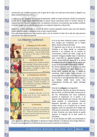 I V C O N G R E S O M A R I A N O N A C I O N A L 2 0 2 0 Página 20
conservarla. Los misterios gozosos son el gozo de la vida, una vida que entre penas y alegrías nos
debe conducir a Dios y su Reino.
La vida es un don siempre, un derecho fundamental, válido en todo momento, desde la concepción
(unión de la célula sexual femenina con la célula sexual masculina) hasta la muerte natural. Si
respetamos este derecho fundamental, no podemos encontrar circunstancias que puedan justificar
el decidir acabar con la vida de una persona, en cualquier etapa de su desarrollo.
Roguemos a Dios, poniendo en manos de María nuestra pequeña oración para que Ella Nuestra
Madre Misericordiosa, la presente ante su Hijo, nuestro Señor.
Para que podamos apreciar con nuestros ojos y con el corazón el valor de la vida de cada persona
querida por Dios y las protejamos.
A la luz de estos misterios vamos a recordar
otro milagro por mediación de La Virgen
María, Nuestra Señora del Valle:
“El siguiente caso se da en los límites entre
Córdoba y La Rioja, donde un campesino
enfermo y en vísperas de su muerte se
encomienda a María del Valle. Luego de la
sanación milagrosa decide viajar a Catamarca
para mostrarle su agradecimiento, en el
camino desprovisto de agua, él y su bestia
desfallecen de sed en medio de las salinas por
lo que se encomienda nuevamente a María.
De pronto aparece ante él un jarro de plata
sin asas y colmado con agua. Beben él y su
bestia hasta saciarse sin que se agote su
contenido. Trae el jarro como ofrenda y al
presentarlo ante el cura rector descubren que
se trata de un jarro propiedad de la Virgen y
que faltaba desde hacía varios días
creyéndoselo hurtado por algún sacrílego
ladrón”.
Otro de los milagros es el siguiente:
“Juan Bautista Sánchez de lomas de Zamora,
Buenos Aires, en Abril de 2002, cuenta que un
día fue interceptado por unos asaltantes
quienes le dispararon en el pecho y lo
dejaron caído dándolo por muerto. Pero solo
había perdido el conocimiento. Cuando
despierta descubre con sorpresa que no
estaba herido y en el bolsillo de su camisa
pegados contra la estampita de la Virgen del
Valle que él conservaba, estaban los restos de
la bala. Presenta una copia donde se puede
apreciar el impacto de la bala contra la
estampita.
El 16 de Octubre de 2002, fue presentada la
carta apostólica del Papa Juan Pablo II «Rosarium Virginis Mariae» («El Rosario de la Virgen María»).
El punto más destacado fue la inclusión de cinco nuevos misterios en el Rosario.
 
