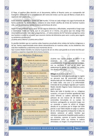 I V C O N G R E S O M A R I A N O N A C I O N A L 2 0 2 0 Página 21
El Papa, al explicar esta decisión en el documento, define el Rosario como un «compendio del
Evangelio» orientado «a la contemplación del rostro de Cristo» con los ojos de María a través de la
repetición del «avemaría».
Estos misterios muestran a “Cristo luz” del mundo. Y Cristo en cada milagro nos sigue iluminando de
forma particular. Su Madre María, colabora en esta misión salvífica de Cristo de iluminar nuestra
vida, cuando conocemos tantas muestras portentosas de amor.
Aquel hombre enfermo que a pesar de sus seguras dolencias y dificultades, emprendió el largo viaje
a Catamarca, traído por la fe, que es una gracia en sí misma, una gracia que nos otorga Dios
misericordiosamente. Vale aquí preguntarnos… ¿Y cómo estamos de Fe? Seríamos peregrinos como
ese hombre o como los actuales, que recorren cientos de kilómetros para venir a verla, para rogarle
su asistencia y protección?
¿Cuánto amo a María? ¿Cuánto amo a Dios?
Es posible también que en nuestras vidas hayamos escuchado otros relatos de hechos milagrosos o
tal vez hemos experimentado estos dones extraordinarios en nuestras vidas, no los olvidemos sino
más bien meditemos y valoremos esos momentos de luz.
Que nuestra Madre bendita nos alcance la gracia de ver en ellos cuán grande es el amor de Dios por
nosotros y sepamos responder de la misma manera.
¡Cuánto nos cuesta aceptar el dolor! Y no
aceptarlo es no aceptar la vida
completamente. Cristo nos salvó con su dolor,
con su sacrificio. Y aún en el dolor que
padecemos es donde nos muestra su rostro,
nos abraza y nos salva.
Milagro de la Cadena de Oro:
“Alrededor de 1630 deambulaba por la región
un peruano que se encontraba tullido y
desahuciado por los médicos, por eso buscaba
en todos lados una cura a su enfermedad.
Enterado de los prodigios logrados por nuestra
Madre decidió llegarse hasta Catamarca para
pedir la salud.
María del Valle lo bendijo con su milagrosa
curación, a lo que el hombre agradecido dejó
como ofrenda su cadena adornada de un
pelícano de oro macizo de 18 kilates con
esmeraldas incrustadas en su cuerpo. En
territorio santiagueño se encontró luego con
un conocido a quien le refirió el milagro
obrado en su persona por la Virgen del Valle
gracias a que había dejado en pago su cadena
de oro. Al día siguiente al despuntar el alba, los
dolores volvieron al pobre hombre que
viéndose nuevamente impedido pedía auxilio a
sus sirvientes, quienes al querer levantarlo
descubrieron entre sus mantas la cadena
ofrendada a la Virgen. El arrepentimiento y la
 