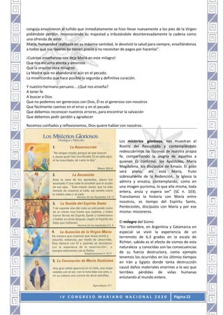 I V C O N G R E S O M A R I A N O N A C I O N A L 2 0 2 0 Página 22
congoja envolvieron al tullido que inmediatamente se hizo llevar nuevamente a los pies de la Virgen
pidiéndole perdón, reconociendo su majestad y tributándole desinteresadamente la cadena como
una ofrenda de amor.
María, humanidad realizada en su máxima santidad, le devolvió la salud para siempre, enseñándonos
a todos que sus favores no tienen precio y no necesitan de pagos por hacerlos”.
¡Cuántas enseñanzas nos deja María en este milagro!
Que nos escucha atenta y amorosa
Que la oración obra milagros
La Madre que no abandona ni aún en el pecado.
La misericordia que hace posible la segunda y definitiva curación.
Y nuestro hermano peruano... ¿Qué nos enseña?
A tener fe
A buscar a Dios
Que no podemos ser generosos con Dios, Él es el generoso con nosotros
Que fácilmente caemos en el error y en el pecado
Que debemos reconocer nuestros errores, para encontrar la salvación
Que debemos pedir perdón y agradecer
Recemos confiados y reflexionemos, Dios quiere hablar con nosotros.
Los misterios gloriosos, nos muestran el
Rostro del Resucitado y contemplándolo
redescubrimos las razones de nuestra propia
fe, compartiendo la alegría de aquellos a
quienes Él confirmó: los Apóstoles, María
Magdalena, los discípulos de Emaús. El gozo
será pleno, ahí está María, fruto
sobresaliente de la Redención, la Iglesia la
admira y ensalza, contemplando, como en
una imagen purísima, lo que ella misma, toda
entera, ansía y espera ser” (SC n. 103).
Transitamos la historia con María entre
nosotros, es tiempo del Espíritu Santo,
Pentecostés, discípulos con María y por eso
mismo: misioneros.
El milagro del Sismo
“En setiembre, en Argentina y Catamarca en
especial se vivió la experiencia de un
terremoto de 6,3 grados en la escala de
Richter, sabido es el efecto de sismos de esta
naturaleza y conocidas son las consecuencias
de su fuerza destructora, como ejemplo
tenemos los ocurridos en los últimos tiempos
en Irán y Egipto donde tanta destrucción
causó daños materiales enormes a la vez que
terribles pérdidas de vidas humanas
enlutando al mundo entero.
 