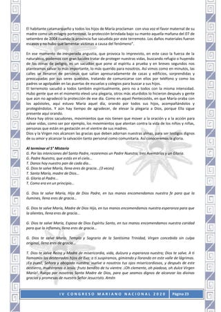 I V C O N G R E S O M A R I A N O N A C I O N A L 2 0 2 0 Página 23
El habitante catamarqueño y todos los hijos de María proclaman con viva voz el favor maternal de su
madre como un milagro portentoso, la protección brindada bajo su manto aquella mañana del 07 de
setiembre de 2004 cuando la provincia fue sacudida por este terremoto. Los daños materiales fueron
escasos y no hubo que lamentar víctimas a causa del fenómeno”.
En ese momento de inesperada angustia, que provoca lo imprevisto, en este caso la fuerza de la
naturaleza, podemos con gran lucidez tratar de proteger nuestras vidas, buscando refugio o huyendo
de las zonas de peligro, es un sacudón que pone al espíritu a prueba y en breves segundos nos
planteamos salvar lo más importante, lo más querido para nosotros. Así vimos como en minutos, las
calles se llenaron de personas que salían apresuradamente de casas y edificios, sorprendidas y
preocupadas por sus seres queridos, tratando de comunicarse con ellos por teléfono y como los
padres se agolpaban en las puertas de escuelas y colegios para buscar a sus hijos.
El terremoto sacudió a todos también espiritualmente, pero no a todos con la misma intensidad.
Hubo gente que en el momento elevó una plegaria, otros más aturdidos lo hicieron después y gente
que aún no agradeció la protección de ese día. Como en aquel Pentecostés, en que María oraba con
los apóstoles, aquí estuvo María aquel día, orando por todos sus hijos, acompañándolos y
protegiéndolos. Y aún hay tiempo de agradecer, de elevar la plegaria a Dios, porque Ella sigue
presente aquí orando.
Ahora hay otros sacudones, movimientos que nos tienen que mover a la oración y a la acción para
salvar vidas, como ser por ejemplo, los movimientos que atentan contra la vida de los niños y niñas,
personas que están en gestación en el vientre de sus madres.
Dios y la Virgen nos alcancen las gracias que deben adornan nuestras almas, para ser testigos dignos
de su amor y alcanzar la salvación tanto personal como comunitaria. Así conoceremos la gloria.
Al terminar el 5° Misterio
G. Por las intenciones del Santo Padre, rezaremos un Padre Nuestro, tres Avemarías y un Gloria.
G. Padre Nuestro, que estás en el cielo...
T. Danos hoy nuestro pan de cada día…
G. Dios te salve María, llena eres de gracia...(3 veces)
T. Santa María, madre de Dios…
G. Gloria al Padre...
T. Como era en un principio…
G. Dios te salve María, Hija de Dios Padre, en tus manos encomendamos nuestra fe para que la
ilumines, llena eres de gracia…
G. Dios te salve María, Madre de Dios Hijo, en tus manos encomendamos nuestra esperanza para que
la alientes, llena eres de gracia...
G. Dios te salve María, Esposa de Dios Espíritu Santo, en tus manos encomendamos nuestra caridad
para que la inflames, llena eres de gracia...
G. Dios te salve María, Templo y Sagrario de la Santísima Trinidad, Virgen concebida sin culpa
original, llena eres de gracia...
T. Dios te salve Reina y Madre de misericordia, vida, dulzura y esperanza nuestra; Dios te salve. A ti
llamamos los desterrados hijos de Eva; a ti suspiramos, gimiendo y llorando en este valle de lágrimas.
¡Ea pues!, Señora y abogada nuestra: vuelve a nosotros tus ojos misericordiosos, y después de este
destierro, muéstranos a Jesús: fruto bendito de tu vientre. ¡Oh clemente, oh piadosa, oh dulce Virgen
María!. Ruega por nosotros Santa Madre de Dios, para que seamos dignos de alcanzar las divinas
gracias y promesas de nuestro Señor Jesucristo. Amén
 