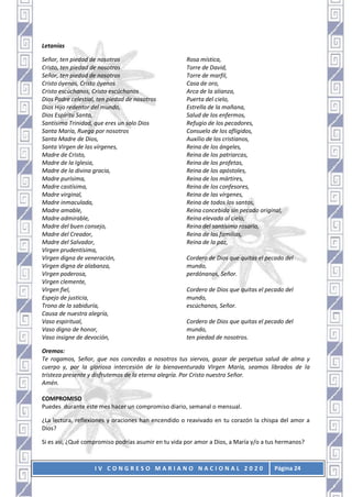 I V C O N G R E S O M A R I A N O N A C I O N A L 2 0 2 0 Página 24
Letanías
Señor, ten piedad de nosotros
Cristo, ten piedad de nosotros
Señor, ten piedad de nosotros
Cristo óyenos, Cristo óyenos
Cristo escúchanos, Cristo escúchanos
Dios Padre celestial, ten piedad de nosotros
Dios Hijo redentor del mundo,
Dios Espíritu Santo,
Santísima Trinidad, que eres un solo Dios
Santa María, Ruega por nosotros
Santa Madre de Dios,
Santa Virgen de las vírgenes,
Madre de Cristo,
Madre de la Iglesia,
Madre de la divina gracia,
Madre purísima,
Madre castísima,
Madre virginal,
Madre inmaculada,
Madre amable,
Madre admirable,
Madre del buen consejo,
Madre del Creador,
Madre del Salvador,
Virgen prudentísima,
Virgen digna de veneración,
Virgen digna de alabanza,
Virgen poderosa,
Virgen clemente,
Virgen fiel,
Espejo de justicia,
Trono de la sabiduría,
Causa de nuestra alegría,
Vaso espiritual,
Vaso digno de honor,
Vaso insigne de devoción,
Rosa mística,
Torre de David,
Torre de marfil,
Casa de oro,
Arca de la alianza,
Puerta del cielo,
Estrella de la mañana,
Salud de los enfermos,
Refugio de los pecadores,
Consuelo de los afligidos,
Auxilio de los cristianos,
Reina de los ángeles,
Reina de los patriarcas,
Reina de los profetas,
Reina de los apóstoles,
Reina de los mártires,
Reina de los confesores,
Reina de las vírgenes,
Reina de todos los santos,
Reina concebida sin pecado original,
Reina elevada al cielo,
Reina del santísimo rosario,
Reina de las familias,
Reina de la paz,
Cordero de Dios que quitas el pecado del
mundo,
perdónanos, Señor.
Cordero de Dios que quitas el pecado del
mundo,
escúchanos, Señor.
Cordero de Dios que quitas el pecado del
mundo,
ten piedad de nosotros.
Oremos:
Te rogamos, Señor, que nos concedas a nosotros tus siervos, gozar de perpetua salud de alma y
cuerpo y, por la gloriosa intercesión de la bienaventurada Virgen María, seamos librados de la
tristeza presente y disfrutemos de la eterna alegría. Por Cristo nuestro Señor.
Amén.
COMPROMISO
Puedes durante este mes hacer un compromiso diario, semanal o mensual.
¿La lectura, reflexiones y oraciones han encendido o reavivado en tu corazón la chispa del amor a
Dios?
Si es así, ¿Qué compromiso podrías asumir en tu vida por amor a Dios, a María y/o a tus hermanos?
 