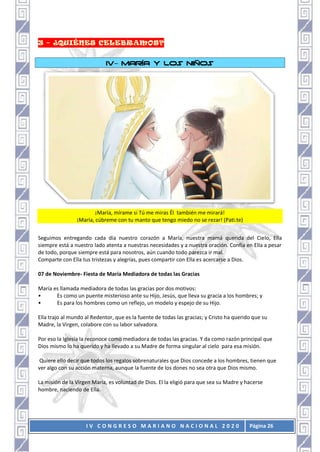I V C O N G R E S O M A R I A N O N A C I O N A L 2 0 2 0 Página 26
IV– MARÍA Y LOS NIÑOS
¡María, mírame si Tú me miras Él también me mirará!
¡María, cúbreme con tu manto que tengo miedo no se rezar! (Pati.te)
Seguimos entregando cada día nuestro corazón a María, nuestra mamá querida del Cielo, Ella
siempre está a nuestro lado atenta a nuestras necesidades y a nuestra oración. Confía en Ella a pesar
de todo, porque siempre está para nosotros, aún cuando todo parezca ir mal.
Comparte con Ella tus tristezas y alegrías, pues compartir con Ella es acercarse a Dios.
07 de Noviembre- Fiesta de María Mediadora de todas las Gracias
María es llamada mediadora de todas las gracias por dos motivos:
• Es como un puente misterioso ante su Hijo, Jesús, que lleva su gracia a los hombres; y
• Es para los hombres como un reflejo, un modelo y espejo de su Hijo.
Ella trajo al mundo al Redentor, que es la fuente de todas las gracias; y Cristo ha querido que su
Madre, la Virgen, colabore con su labor salvadora.
Por eso la Iglesia la reconoce como mediadora de todas las gracias. Y da como razón principal que
Dios mismo lo ha querido y ha llevado a su Madre de forma singular al cielo para esa misión.
Quiere ello decir que todos los regalos sobrenaturales que Dios concede a los hombres, tienen que
ver algo con su acción materna, aunque la fuente de los dones no sea otra que Dios mismo.
La misión de la Virgen María, es voluntad de Dios. El la eligió para que sea su Madre y hacerse
hombre, naciendo de Ella.
 