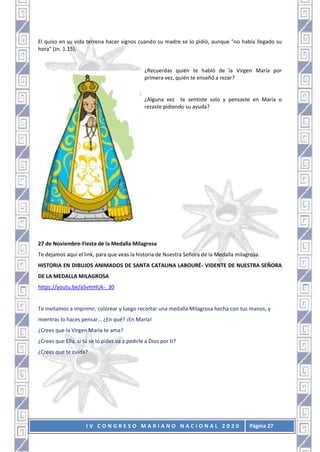 I V C O N G R E S O M A R I A N O N A C I O N A L 2 0 2 0 Página 27
El quiso en su vida terrena hacer signos cuando su madre se lo pidió, aunque "no había llegado su
hora" (Jn. 1.15).
¿Recuerdas quién te habló de la Virgen María por
primera vez, quién te enseñó a rezar?
¿Alguna vez te sentiste solo y pensaste en María o
rezaste pidiendo su ayuda?
27 de Noviembre-Fiesta de la Medalla Milagrosa
Te dejamos aquí el link, para que veas la historia de Nuestra Señora de la Medalla milagrosa.
HISTORIA EN DIBUJOS ANIMADOS DE SANTA CATALINA LABOURÉ- VIDENTE DE NUESTRA SEÑORA
DE LA MEDALLA MILAGROSA
https://youtu.be/aSvmHUk-_30
Te invitamos a imprimir, colorear y luego recortar una medalla Milagrosa hecha con tus manos, y
mientras lo haces pensar… ¿En qué? ¡En María!
¿Crees que la Virgen María te ama?
¿Crees que Ella, si tú se lo pides va a pedirle a Dios por ti?
¿Crees que te cuida?
 
