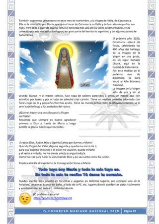 I V C O N G R E S O M A R I A N O N A C I O N A L 2 0 2 0 Página 29
También queremos presentarte en este mes de noviembre, a la Virgen de Valle, de Catamarca.
Ella es la misma Virgen María, que quiso hacer de Catamarca su Valle y de los catamarqueños sus
hijos. Pero Dios a querido que su fama se extienda más allá de los valles catamarqueños y sea
conocida por sus maravillas (milagros) en gran parte del territorio argentino y de algunos países de
Sudamérica.
El próximo año, 2020,
Catamarca estará de
fiesta, celebrando los
400 años del hallazgo
de la Imagen de la
Virgen en una gruta,
en un lugar llamado
Choya, aquí en la
Capital de Catamarca.
Por este motivo en el
próximo mes de
diciembre, se dará
inició al Año Mariano
Nacional.
La imagen de la Virgen
está de pie y sin el
vestido blanco y el manto celeste, luce ropa de colores parecidos a estos, un manto azul con
estrellas por fuera y por el lado de adentro rojo carmín. Tiene un vestido amarillo adornado con
flores rojas de lis y pequeñas florcitas azules. Tiene las manos juntas como si estuviera rezando, se le
ve el cabello largo a los costados del rostro.
¿Quieres hacer una oración para la Virgen
del Valle?
Recuerda que siempre es bueno agradecer
primero a Dios a través de María y luego
pedirle la gracia o bien que necesites.
……………………………………………………………………………….
………………………………………………………………………..…….
…………………………………………………………………………..….
….…………………………………………………………………………..
¡Gracias Dios, Padre, Hijo y Espíritu Santo por darnos a María!
Querida Virgen del Valle, dejame seguirte y quedarme cerca de ti,
para que cuando el miedo o el dolor me asusten, pueda mirarte
y al verte a mi lado, no me sienta solo/a o angustiado/a.
Dame fuerzas para hacer la voluntad de Dios y así sea santo como Tú, amén.
Repite cada día al levantarte, la Consagración breve a María:
Puedes escribir está oración en tarjetitas y pegarlas en distintos lugares, por ejemplo: una en la
heladera, otra en el espejo del baño, al lado de la PC. etc. lugares donde puedan ser vistas fácilmente
y ayuden a rezar no solo a ti sino a los demás.
¿O prefieres cantarla?
https://youtu.be/GZjC9OwVu38
 